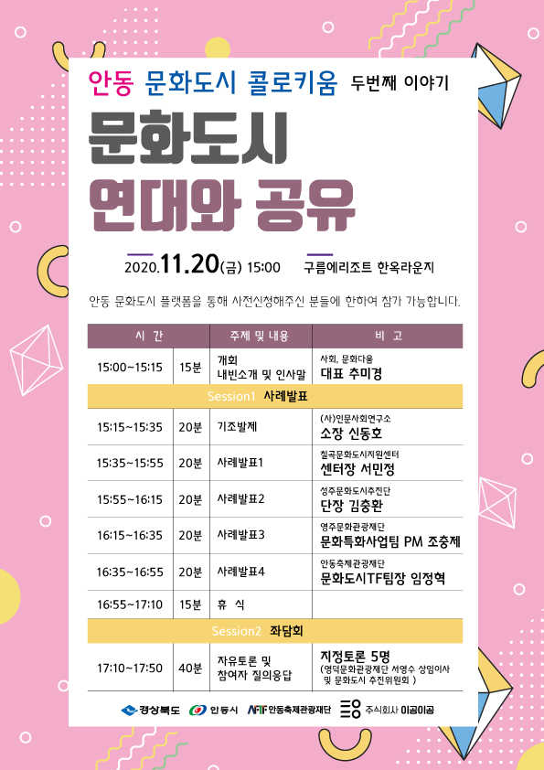 안동 문화도시 콜로키움 두번째 이야기 문화도시 연대와 공유 2020.11.20(금) 15:00 구름에리조트 한옥라운지 안동 문화도시 플랫폼을 통해 사전신청해주신 분들에 한하여 참가 가능합니다. | 시간 주제 및 내용 - | 비고 개회 사회, 문화다움 | 15:00~15:15 | 15분 내빈소개 및 인사말 | 대표 추미경 Session1 사례발표 (사)인문사회연구소 15:15~15:35 | 20분 | 기조발제 소장 신동호 칠곡문화도시지원센터 15:35~15:55 | 20분 | 사례발표 1 | 센터장 서민정 성주문화도시추진단 15:55~16:15 | 20분 | 사례발표2 단장 김충환 영주문화관광재단 16:15~16:35 | 20분 | 사례발표3 문화특화사업팀 PM 조충제 안동축제관광재단 16:35~16:55 20분 | 사례발표4 문화도시TF팀장 임정혁 16:55~17:10 | 15분 휴 식 Session2 좌담회 자유토론 및 17:10~17:50 | 40분 지정토론 5명 (영덕문화관광재단 서영수 상임이사 참여자 질의응답 및 문화도시 추진위원회 ) 경상북도 안동시 안동축제관광재단 주식회사 이공이공