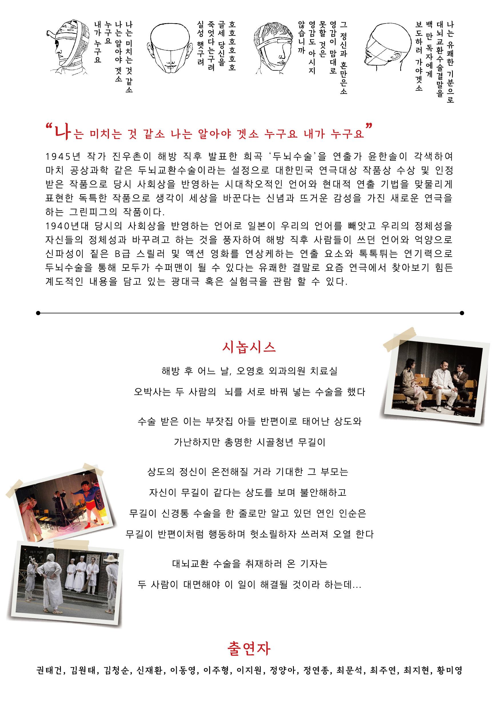 "나는 미치는 것 같소 나는 알아야 겟소 누구요 내가 누구요 1945년 작가 진우촌이 해방 직후 발표한 희곡 ‘두뇌 수술을 연출가 윤한솔이 각색하여 마치 공상과학 같은 두뇌교환 수술이라는 설정으로 대한민국 연극대상 작품상 수상 및 인정 받은 작품으로 당시 사회상을 반영하는 시대착오적인 언어와 현대적 연출 기법을 맞물리게 표현한 독특한 작품으로 생각이 세상을 바꾼다는 신념과 뜨거운 감성을 가진 새로운 연극을 하는 그린피그의 작품이다. 1940년대 당시의 사회상을 반영하는 언어로 일본이 우리의 언어를 빼앗고 우리의 정체성을 자신들의 정체성과 바꾸려고 하는 것을 풍자하여 해방 직후 사람들이 쓰던 언어와 억양으로 신파성이 짙은 B급 스릴러 및 액션 영화를 연상케하는 연출 요소와 톡톡 튀는 연기력으로 두뇌수술을 통해 모두가 수퍼맨이 될 수 있다는 유쾌한 결말로 요즘 연극에서 찾아보기 힘든 계도적인 내용을 담고 있는 광대극 혹은 실험극을 관람 할 수 있다. 시놉시스 해방 후 어느 날, 오영호 외과의원 치료실 오박사는 두 사람의 뇌를 서로 바꿔 넣는 수술을 했다. 수술 받은 이는 부잣집 아들 반편이로 태어난 상도와 가난하지만 총명한 시골청년 무길이 상도의 정신이 온전해질 거라 기대한 그 부모는 자신이 무길이 같다는 상도를 보며 불안해하고 무길이 신경통 수술을 한 줄로만 알고 있던 연인 인순은 무길이 반편이처럼 행동하며 헛소릴하자 쓰러져 오열 한다 대뇌교환 수술을 취재하러 온 기자는 두 사람이 대면해야 이 일이 해결될 것이라 하는데... 출연자 권태건, 김원태, 김청순, 신재환, 이동영, 이주형, 이지원, 정양아, 정연 종, 최문석, 최주연, 최지현, 황미영