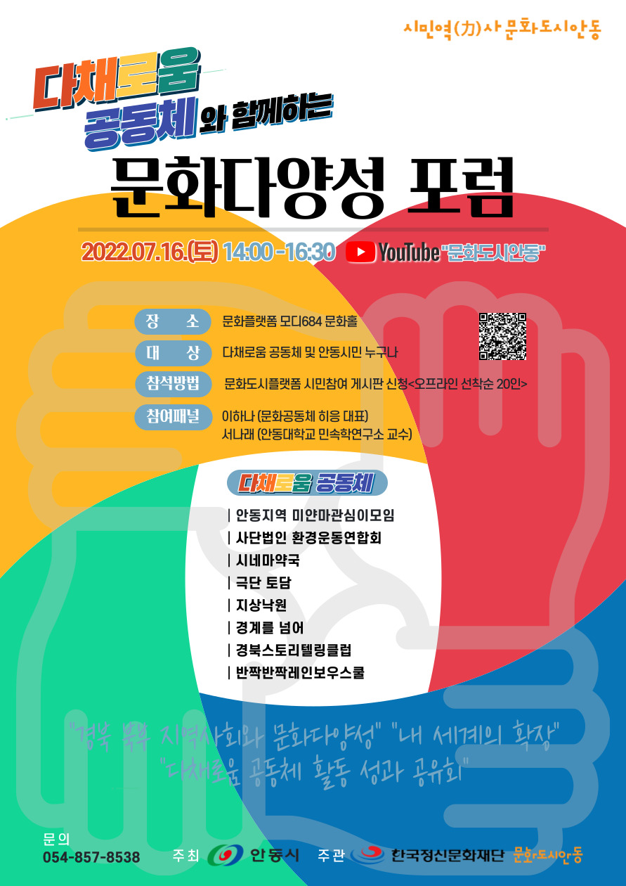시민역(力)사문화도시 안동 공동체와 함께하는 문화다양성포럼 2022.07.16.(토) 14:00-16:30 Youtube "문화도시인동 장 소 문화플랫폼 모디684 문화홀 대 상 참석방법 다채로움 공동체 및 안동시민 누구나 문화도시플랫폼 시민참여 게시판 신청<오프라인 선착순 20인> 참여패널 이하나(문화공동체 히응 대표) 서나래 (안동대학교 민속학연구소 교수) 다채움공동체 |안동지역 미얀마관심이모임 사단법인 환경운동연합회 |시네마약국 극단 토담 |지상낙원 |경계를 넘어 |경북스토리텔링클럽 반짝반짝레인보우스쿨 지역사회와 문화다양성" "내 세계의 확장" 운 공동체 활동 성과 공유회" 문의 054-857-8538 주최 안동시 주관 한국정신문화재단 문화도시안동