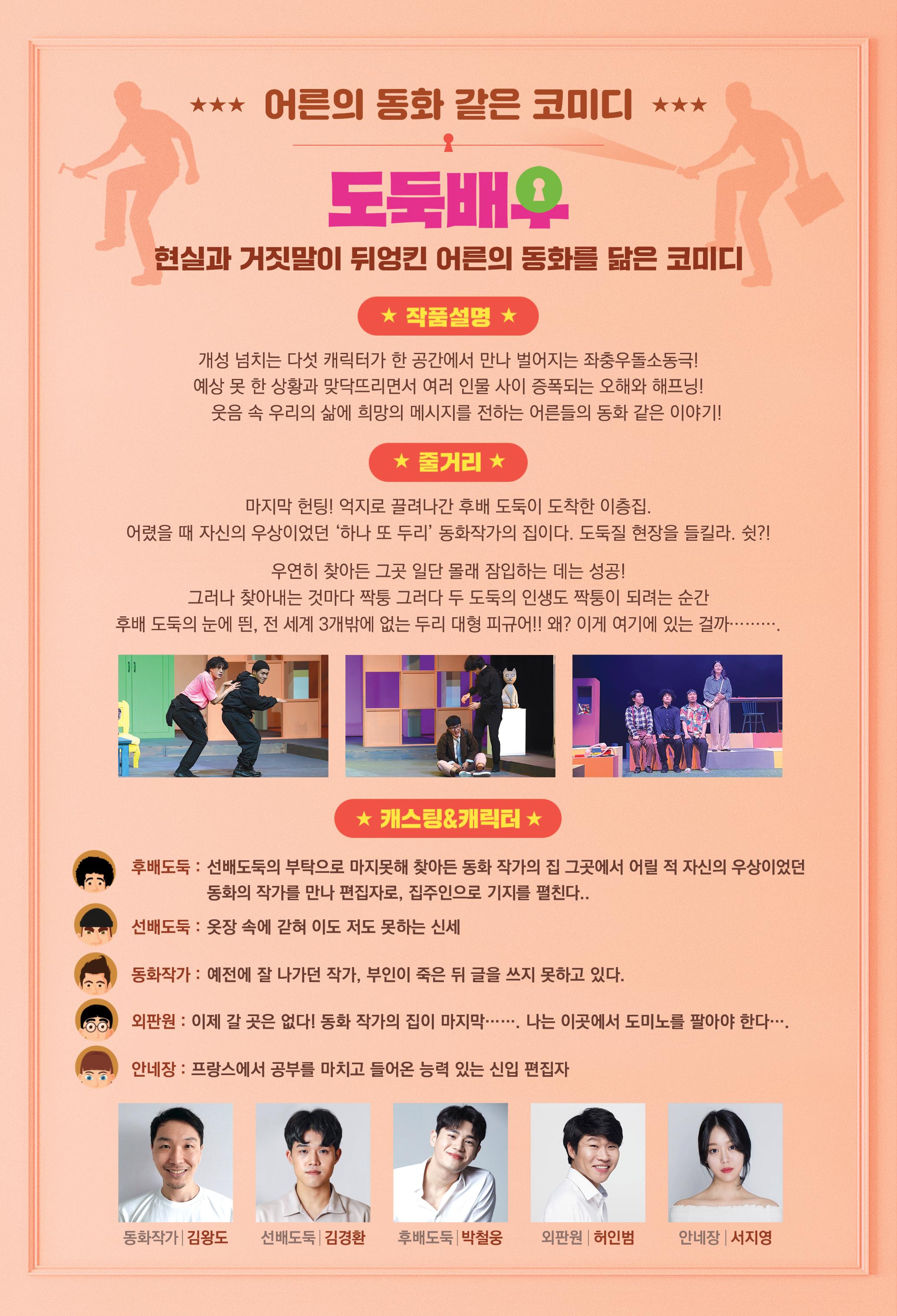 어른의동화같은 코미디 도둑배우 현실과 거짓말이 뒤엉킨 어른의 동화를 닮은 코미디 개성 넘치는 다섯 캐릭터가 한 공간에서 만나 벌어지는 좌충우돌 소동극 예상 못한 상황과 맞닥뜨리면서 어려인물사이 증폭되는 오해와 해프닝 웃음 속 우리의 삶에 희망을 메세지를 전하는 어른들의 동화같은 이야기
