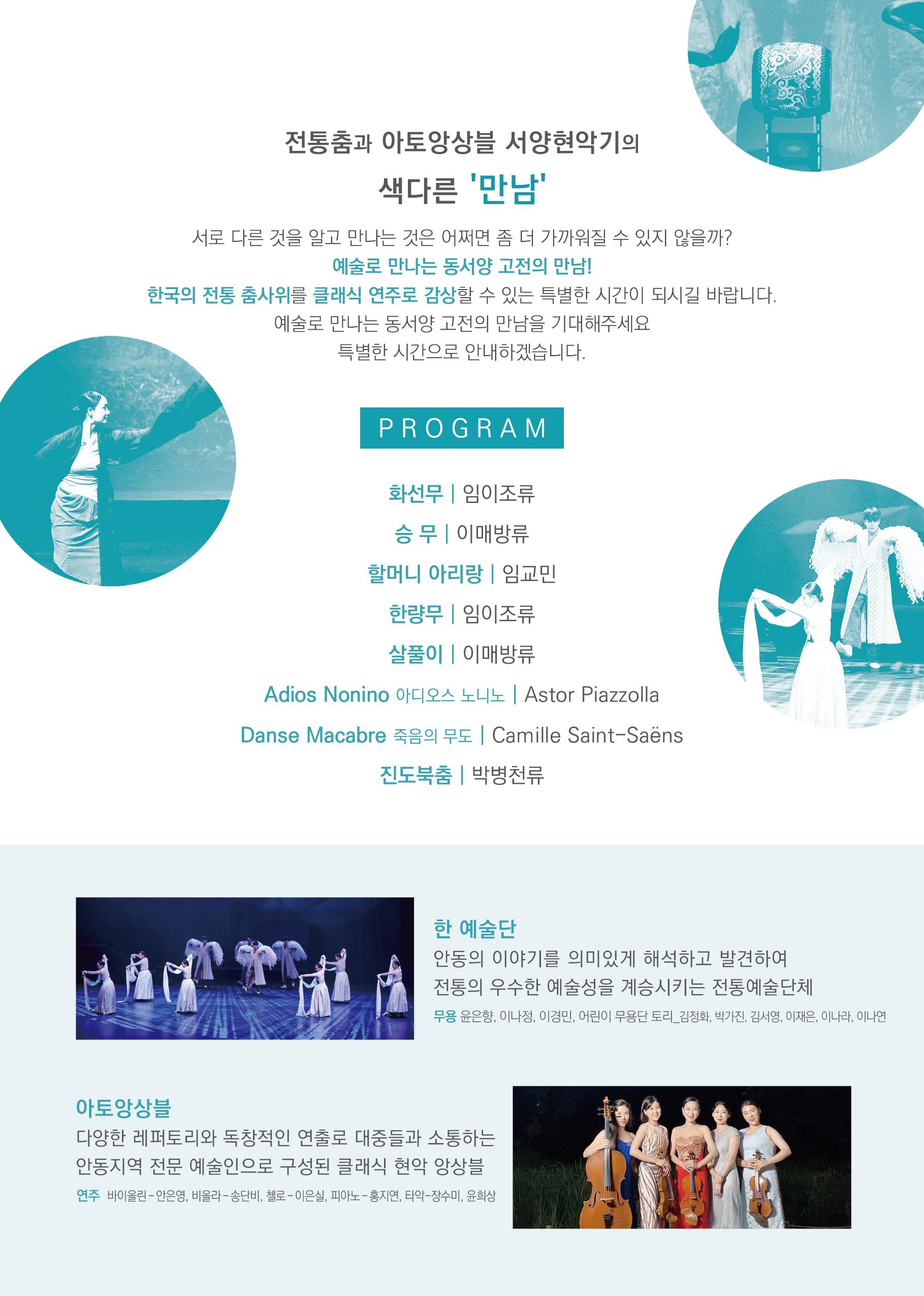 전통춤과 아토앙상블 서양현악기의 색다른 만남 서로 다른 것을 알고 만나는 것은 어쩌면 좀 더 가까워질 수 있지 않을까 예술로 만나는 동서양 고전의 만남 한국의 전통 춤사위를 클래식 연주로 감상할수 있는 특별한 시간이 되시길 바랍니다. 예술로 만나는 도서양 고전의 만남을 기대해주세요 특별한 시간으로 안내하겠습니다.