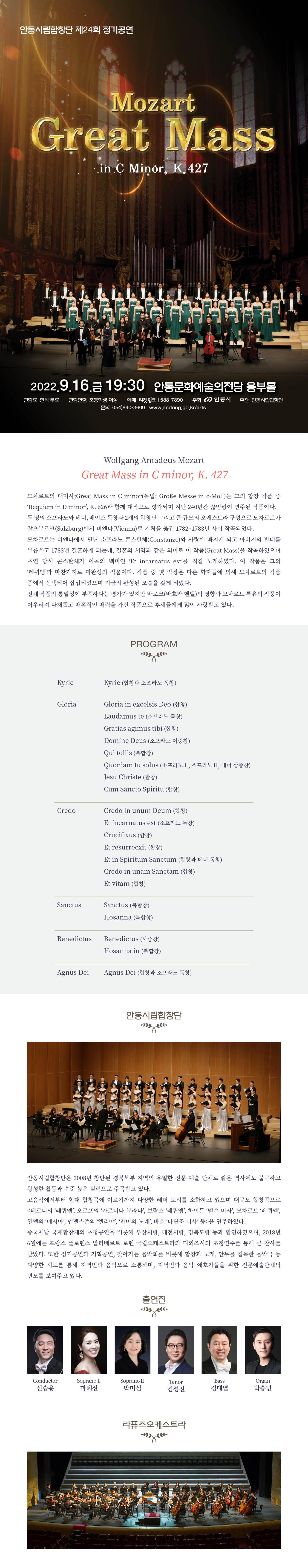 안동시립합창단 제24회 정기공연 모짜르트 그레이트 매스 2022년 9월 16일 19시30분 안동문화예술의전당 웅부홀 모차르트의 대미사는 그의 합창 작품 중 레퀴엠과 함께 대작으로 평가되며 지난 240년간 끊임없이 연주된 작품이다. 두 명의 소프라노와 테너, 베이스 독창과 2개의 합창단 그리고 큰 규모의 오케스트라 구성으로 모차르트가 잘츠부르크에서 비엔나로 거처를 옮긴 1782~1783년 사이 작곡되었다.
