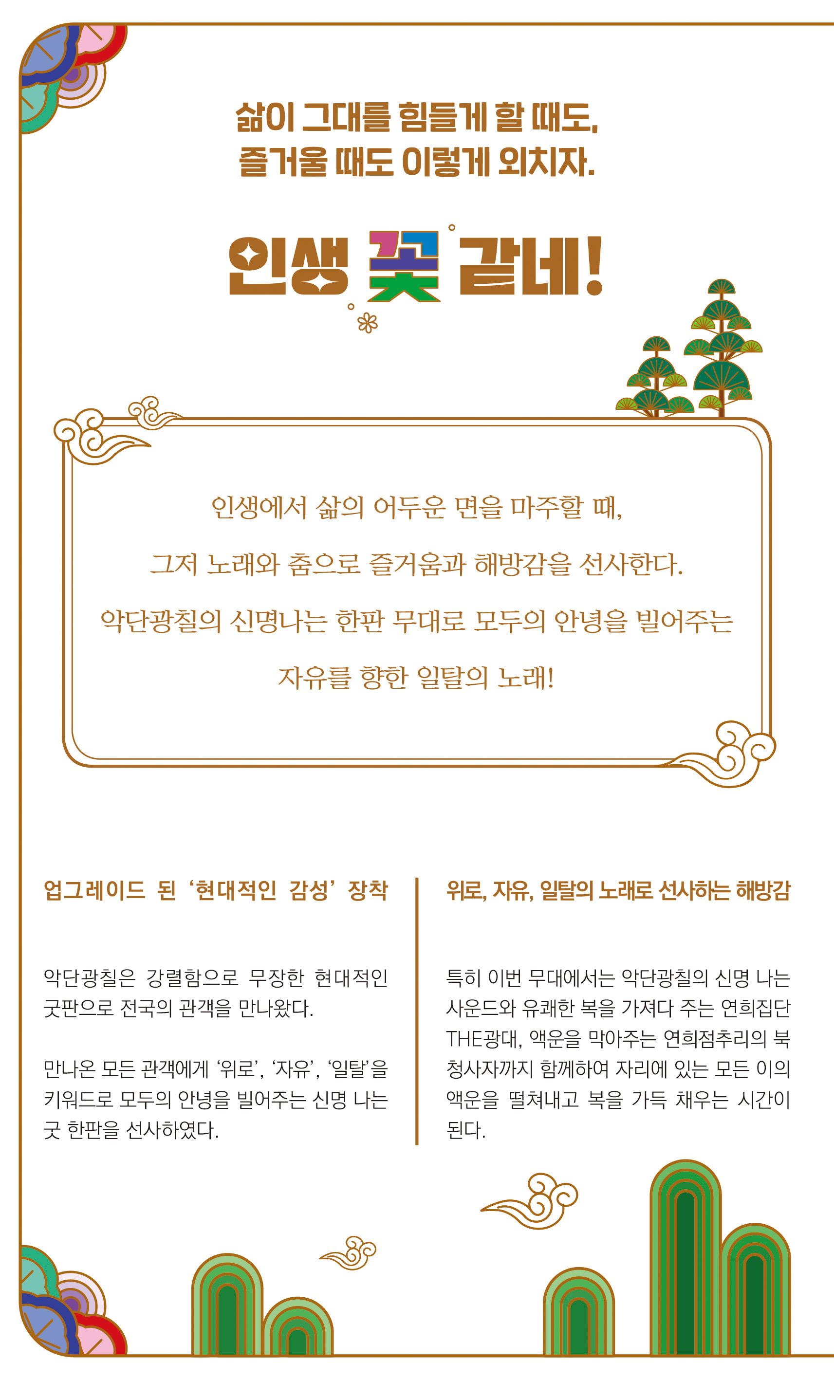 삶이 그대를 힘들게 할 때도 즐거울 때도 이렇게 외치자 인생 꽃같네 인생에서 삶의 어두운 면을 마주할 때 그저 노래와 춤으로 즐거움과 해방감을 선사한다. 악단광칠의 신명나는 한판 무대로 모두의 안녕을 빌어주는 자유를 향한 일탈의 노래