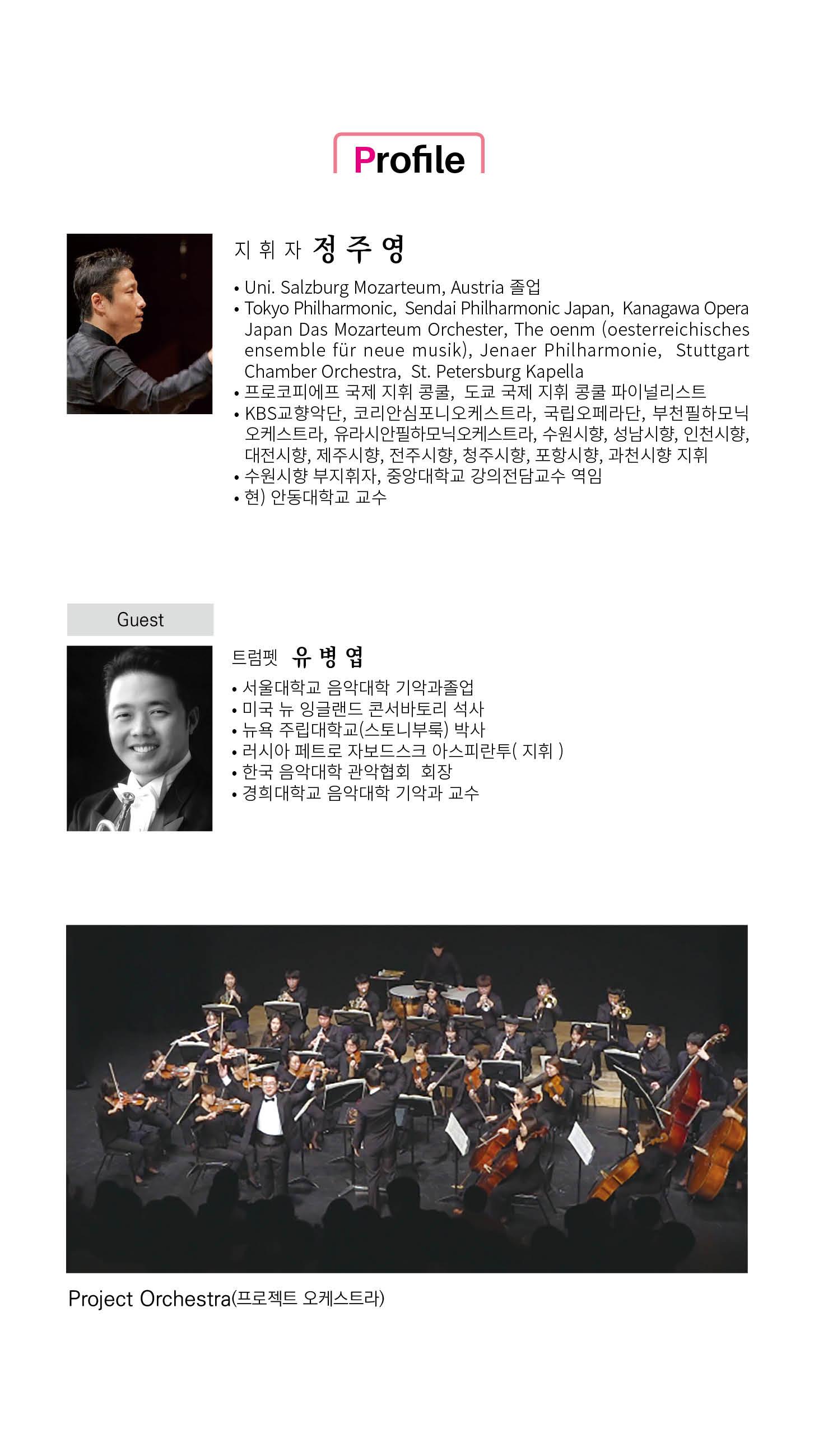 Profile 지휘자 정주영 • Uni. Salzburg Mozarteum, Austria 졸업 •Tokyo Philharmonic, Sendai Philharmonic Japan, Kanagawa Opera Japan Das Mozarteum Orchester, The oenm (oesterreichisches ensemble für neue musik), Jenaer Philharmonie, Stuttgart Chamber Orchestra, St. Petersburg Kapella • 프로코피에프 국제 지휘 콩쿨, 도쿄 국제 지휘 콩쿨 파이널리스트 • KBS교향악단, 코리안심포니오케스트라, 국립오페라단, 부천필하모닉 오케스트라, 유라시안필하모닉오케스트라, 수원시향, 성남시향, 인천시향, 대전시향, 제주시향, 전주시향, 청주시향, 포항시향, 과천시향 지휘 •수원시향 부지휘자, 중앙대학교 강의전담교수 역임 •현) 안동대학교 교수 Guest 트럼펫 유병엽 ㆍ서울대학교 음악대학 기악과졸업 • 미국 뉴 잉글랜드 콘서바토리 석사 • 뉴욕 주립대학교(스토니부룩) 박사 ・러시아 페트로 자보드스크 아스피란투(지휘) ●한국 음악대학 관악협회 회장 경희대학교 음악대학 기악과 교수 Project Orchestra(프로젝트 오케스트라)