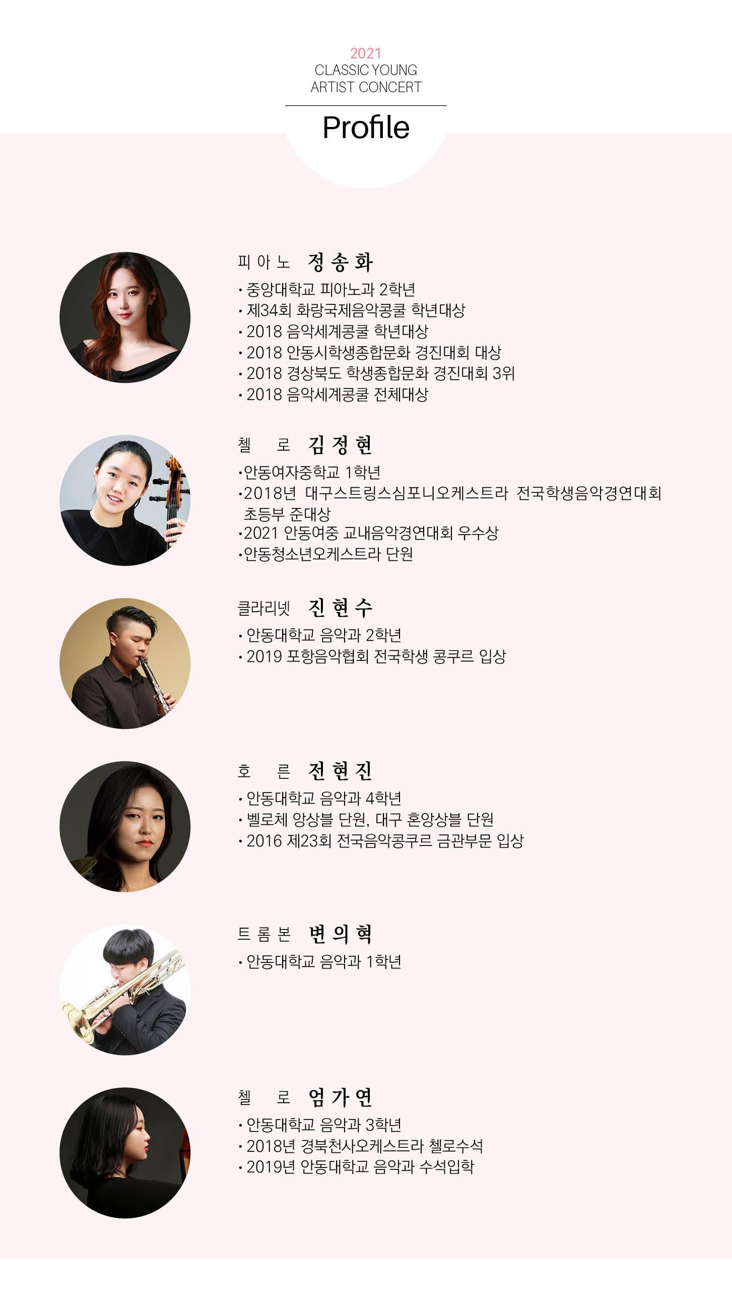 2021 CLASSIC YOUNG ARTIST CONCERT Program 피아노 정송화 Piano Concerto No.3 in e minor, Op. 피아노 협주곡 3번 다단조 37 L. v. Beethoven 1. Allegro con brio 로 김정현 J. Haydn Cello Concerto No.1 in C Major 첼로 협주곡 1번 다장조 1. Moderato 클라리넷 진현수 W. A. Mozart Clarinet Concerto in A Major, K.622 클라리넷 협주곡 가장조 I. Allegro 호 른 전현진 Horn Concerto No.4 in E Major, K. 495 W. A. Mozart 호른협주곡 4번 내림마장조 I. Allegro moderato 트롬본 변의혁 F. Graefe Trombone Concerto in B Major 트롬본 협주곡 내림 나장조 1. Tempo di marcia, moderato II. Theme and two variations - Adagio - Tempo di marcia, moderato 로 엄가연 Cello Concerto No. 1 in a minor, Op. 33 C. Saint Saens 첼로 협주곡 1번 가단조 I. Allegro non troppo+Coda Guest 트럼펫 유병엽 Trumpet Concerto in E Major 트럼펫협주곡 내림마장조 J. Haydn I. Allegro II. Andanter III. Allegro