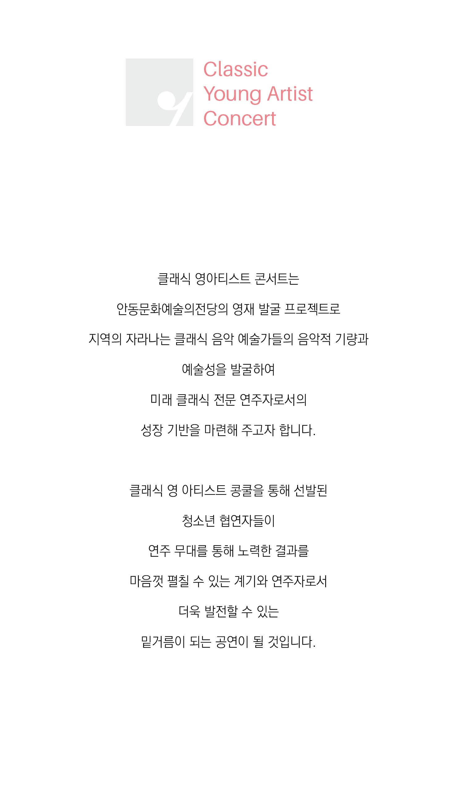 클래식 영아티스트 콘서트는 안동문화예술의전당의 영재 발굴 프로젝트로 지역의 자라나는 클래식 음악 예술가들의 음악적 기량과 예술성을 발굴하여 미래 클래식 전문 연주자로서의 성장 기반을 마련해 주고자 합니다 클래식 영 아티스트 콩쿨을 통해 선발된 청소년 협연자들이 연주무대를 통해 노력한 결과를 마음껏 펼칠 수 있는 계기와 연주자로서 더욱 발전할 수 있는 밑거름이 되는 공연이 될 것입니다.