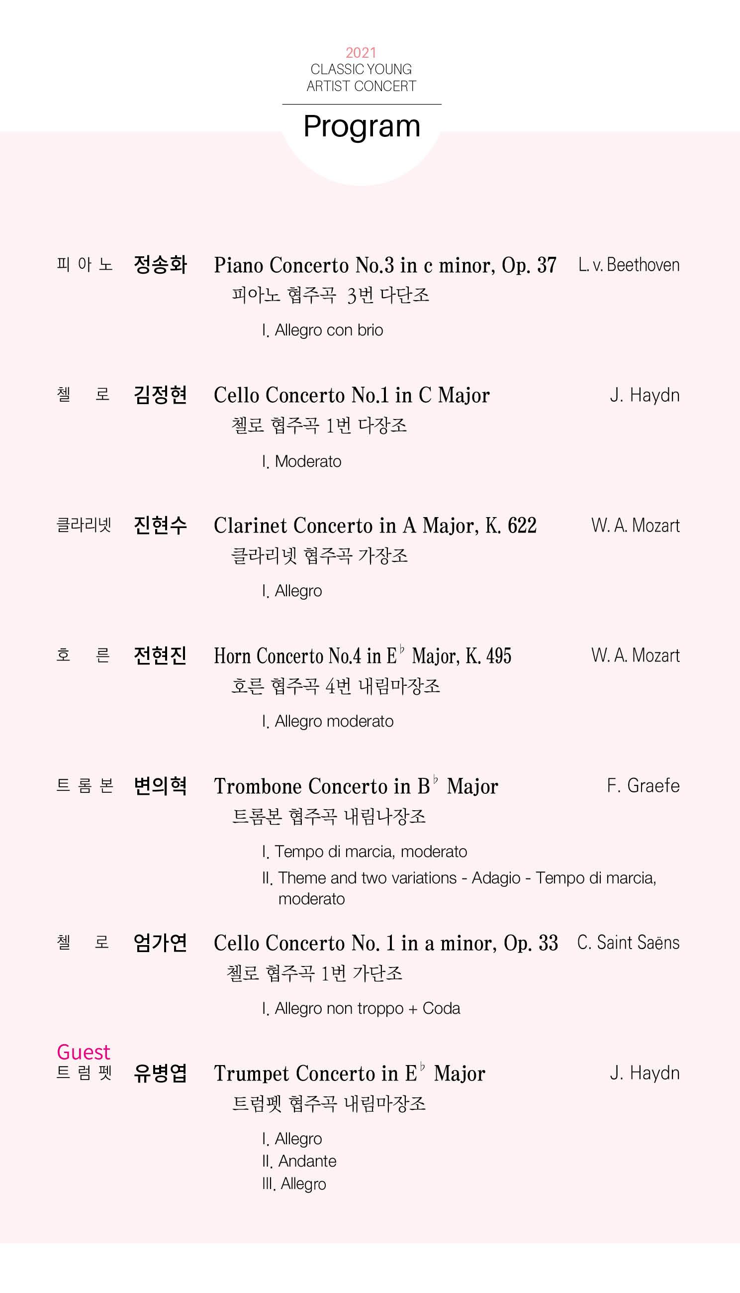 2021 CLASSIC YOUNG ARTIST CONCERT Program 피아노 정송화 Piano Concerto No.3 in e minor, Op. 피아노 협주곡 3번 다단조 37 L. v. Beethoven 1. Allegro con brio 로 김정현 J. Haydn Cello Concerto No.1 in C Major 첼로 협주곡 1번 다장조 1. Moderato 클라리넷 진현수 W. A. Mozart Clarinet Concerto in A Major, K.622 클라리넷 협주곡 가장조 I. Allegro 호 른 전현진 Horn Concerto No.4 in E Major, K. 495 W. A. Mozart 호른협주곡 4번 내림마장조 I. Allegro moderato 트롬본 변의혁 F. Graefe Trombone Concerto in B Major 트롬본 협주곡 내림 나장조 1. Tempo di marcia, moderato II. Theme and two variations - Adagio - Tempo di marcia, moderato 로 엄가연 Cello Concerto No. 1 in a minor, Op. 33 C. Saint Saens 첼로 협주곡 1번 가단조 I. Allegro non troppo+Coda Guest 트럼펫 유병엽 Trumpet Concerto in E Major 트럼펫협주곡 내림마장조 J. Haydn I. Allegro II. Andanter III. Allegro