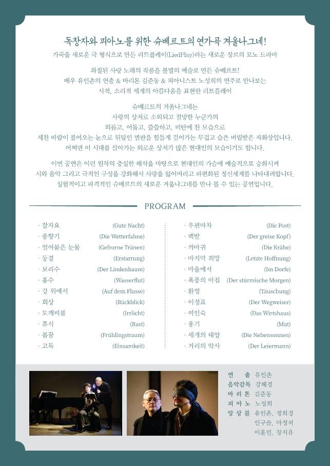 독창자와 피아노를 위한 슈베르트의 연가곡 겨울나그네  가곡을 새로운 극 형식으로 만든 리트플레이라는 새로운 장르의 모노 드라마 좌절된 사랑 노래의 작품을 불멸의 예술로 만든 슈베르트 배우 유인촌의 연출 바리톤 김준동 피아니스트 노성희의 연주로 만나보는 시적, 소리적 세계의 아름다움을 표현한 리트플레이