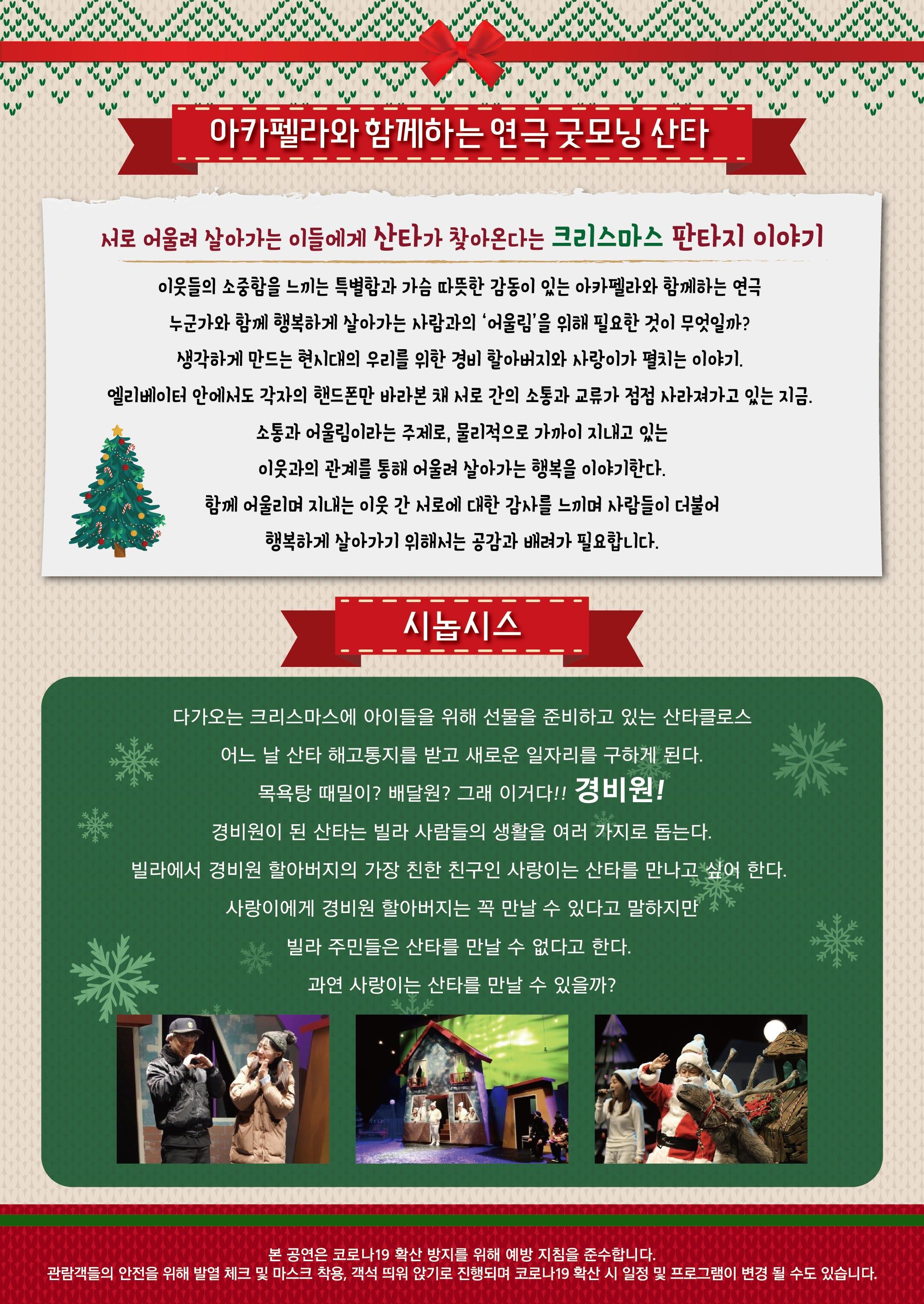 아카펠라와 함께하는 연극 굿모닝 산타 서로 어울려 살아가는 이들에게 산타가 찾아온다는 크리스마스 판타지 이야기 이웃들의 소중함을 느끼는 특별함과 가슴 따뜻한 감동이 있는 아카펠라와 함께하는 연극 누군가와 함께 행복하게 살아가는 사람과의 어울림을 위해 필요한 것이 무엇일까? 생각하게 만드는 현시대의 우리를 위한 경비 할아버지와 사랑이가 펼치는 이야기 엘리베이터 안에서도 각자의 핸드폰만 바라본 채 서로 간의 소통과 교류가 점점 사라져가고 있는 지금