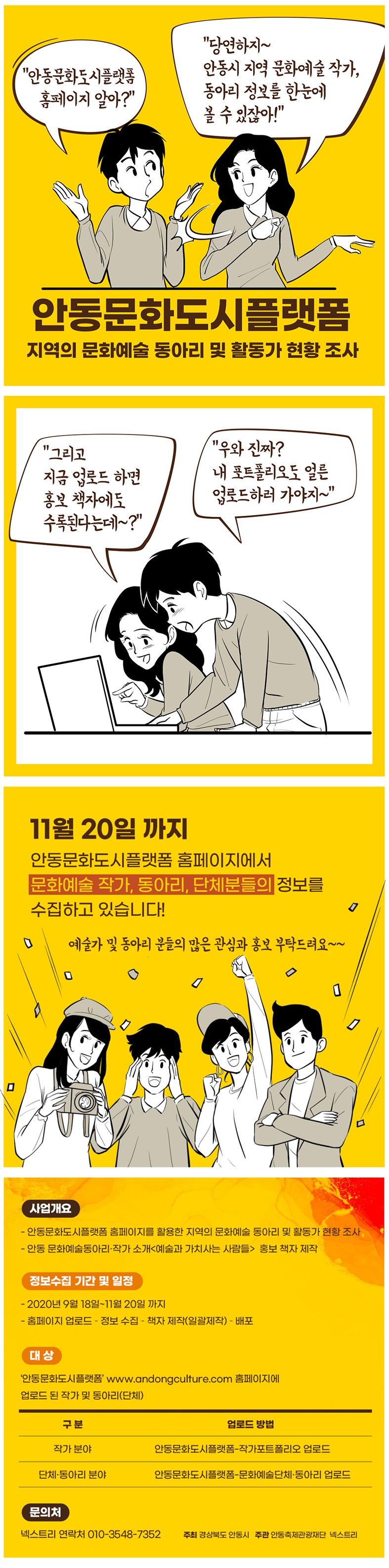 "안동문화도시플랫폼 홈페이지 알아?" "당연하지~ 안동시 지역 문화예술 작가, 동아리 정보를 한눈에 볼 수 있잖아!" 안동문화도시플랫폼 지역의 문화예술 동아리 및 활동가 현황 조사 "그리고 지금 업로드 하면 홍보 책자에도 수록된다는데~?" "우와 진짜? 내 포트폴리오도 얼른 업로드하러 가야지~" CC 11월 20일 까지 안동문화도시플랫폼 홈페이지에서 문화예술 작가, 동아리, 단체분들의 정보를 수집하고 있습니다! 예술가 및 동아리 분들의 많은 관심과 홍보 부탁드려요~~ 사업개요 - 안동문화도시플랫폼 홈페이지를 활용한 지역의 문화예술 동아리 및 활동가 현황 조사, - 안동 문화예술동아리 작가 소개<예술과 가치사는 사람들> 홍보 책자 제작 정보수집 기간 및 일정 - 2020년 9월 18일~11월 20일 까지 - 홈페이지 업로드 - 정보 수집 - 책자 제작(일괄제작) - 배포 대상 '안동문화도시플랫폼' www.andongculture.com 홈페이지에 업로드 된 작가 및 동아리 (단체) 구분 업로드 방법 작가 분야 안동문화도시플랫폼 작가포트폴리오 업로드 단체·동아리 분야 안동문화도시플랫폼 문화예술단체·동아리 업로드 문의처 넥스트리 연락처 010-3548-7352. 주최 경상북도 안동시 주관 안동축제관광재단 넥스트리