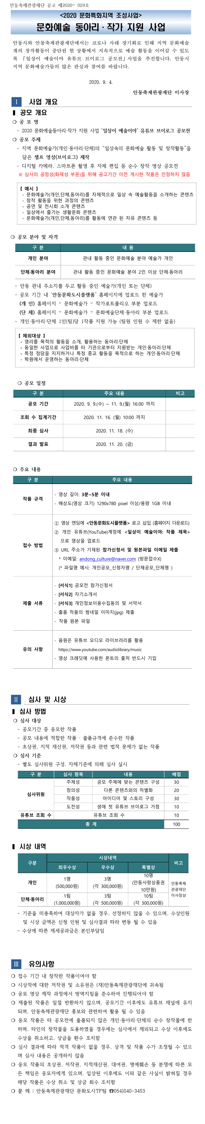<2020 문화특화지역 조성사업>   문화예술 동아리·작가 지원 사업 안동시와 안동축제관광재단에서는 코로나 사태 장기화로 인해 지역 문화예술계의 창작활동이 중단된 현 상황에서 지속적으로 예술 활동을 이어갈 수 있도록 「일상이 예술이야 유튜브 브이로그 공모전」사업을 추진합니다. 안동시 지역 문화예술가들의 많은 관심과 참여를 바랍니다.   공모 개요  ❍ 공 모 명 - 2020 문화예술동아리·작가 지원 사업 ‘일상이 예술이야’ 유튜브 브이로그 공모전  ❍ 공모 주제 - 지역 문화예술가(개인·동아리·단체)의 “일상속의 문화예술 활동 및 창작활동”을 담은 셀프 영상(브이로그) 제작 - 디지털 카메라, 스마트폰 촬영 후 자체 편집 등 순수 창작 영상 공모전  ※ 심사의 공정성(화제성 부문)을 위해 공고기간 이전 게시한 작품은 인정하지 않음   【 예시 】   - 문화예술가(개인,단체,동아리)를 자체적으로 일상 속 예술활동을 소개하는 콘텐츠   - 창작 활동을 위한 과정의 콘텐츠   - 공연 및 전시회 소개 콘텐츠   - 일상에서 즐기는 생활문화 콘텐츠   - 문화예술가(개인,단체,동아리)를 활동에 연관 된 자유 콘텐츠 등  공모 분야 및 자격  개인 분야 관내 활동 중인 문화예술 분야 예술가 개인 단체·동아리 분야 관내 활동 중인 문화예술 분야 2인 이상 단체·동아리 - 안동 관내 주소지를 두고 활동 중인 예술가(개인 또는 단체) - 공모 기간 내 ‘안동문화도시플랫폼’ 홈페이지에 업로드 한 예술가   (개 인) 홈페이지 – 문화예술가 – 작가포트폴리오 부분 업로드   (단 체) 홈페이지 – 문화예술가 – 문화예술단체·동아리 부분 업로드 - 개인·동아리·단체 1인(팀)당 1작품 지원 가능 (팀원 인원 수 제한 없음)   공모 기간 2020. 9. 9.(수) ~ 11. 9.(월) 16:00 까지 조회 수 집계기간 2020. 11. 16. (월) 10:00 까지 최종 심사 2020. 11. 18. (수) 결과 발표 2020. 11. 20. (금)  작품 규격 - 영상 길이: 3분~5분 이내 - 해상도(영상 크기) 1290x780 pixel 이상/용량 1GB 이내 접수 방법 ① 영상 엔딩에 <안동문화도시플랫폼> 로고 삽입 (홈페이지 다운로드) ② 개인 유튜브(YouTube)계정에 <일상이 예술이야: 작품 제목> 으로 영상을 업로드 ③ URL 주소가 기재된 참가신청서 및 원본파일 이메일 제출   * 이메일: andong_culture@naver.com (방문접수X)   (* 파일명 예시: 개인공모_신청자명 / 단체공모_단체명 ) 제출 서류 - [서식1] 공모전 참가신청서 - [서식2] 자기소개서 - [서식3] 개인정보이용수집동의 및 서약서 - 출품 작품의 썸네일 이미지(jpg) 제출 - 작품 원본 파일 유의 사항 - 음원은 유튜브 오디오 라이브러리를 활용   https://www.youtube.com/audiolibrary/music - 영상 크레딧에 사용한 폰트의 출처 반드시 기입 심사 방법  ❍ 심사 대상 - 공모기간 중 응모한 작품 - 공모 내용에 적합한 작품 · 출품규격에 준수한 작품 - 초상권, 지적 재산권, 저작권 등과 관련 법적 문제가 없는 작품  ❍ 심사 기준 - 별도 심사위원 구성, 자체기준에 의해 심사 실시 유의사항 ❍ 접수 기간 내 창작한 작품이여야 함 ❍ 시상작에 대한 저작권 및 소유권은 (재)안동축제관광재단에 귀속됨 ❍ 공모 영상 제작 과정에서 방역지침을 준수하여 진행되어야 함 ❍ 제출된 작품은 일절 반환하지 않으며, 공모기간 이후에도 유튜브 채널에 유지되며, 안동축제관광재단 홍보와 관련하여 활용 될 수 있음 ❍ 응모 작품은 타 공모전에 출품되지 않은 개인·동아리·단체의 순수 창작물에 한하며, 타인의 창작물을 도용하였을 경우에는 심사에서 제외되고 수상 이후에도 수상을 취소하고, 상금을 환수 조치함 ❍ 심사 결과에 따라 적격 작품이 없을 경우, 상격 및 작품 수가 조정될 수 있으며 심사 내용은 공개하지 않음 ❍ 응모 작품의 초상권, 저작권, 지적재산권, 대여권, 명예훼손 등 분쟁에 따른 모든 책임은 응모자에게 있으며, 입상된 이후에도 이와 같은 사실이 밝혀질 경우 해당 작품은 수상 취소 및 상금 회수 조치함 ❍ 문 의 : 안동축제관광재단 문화도시TF팀 ☎054)840-3453