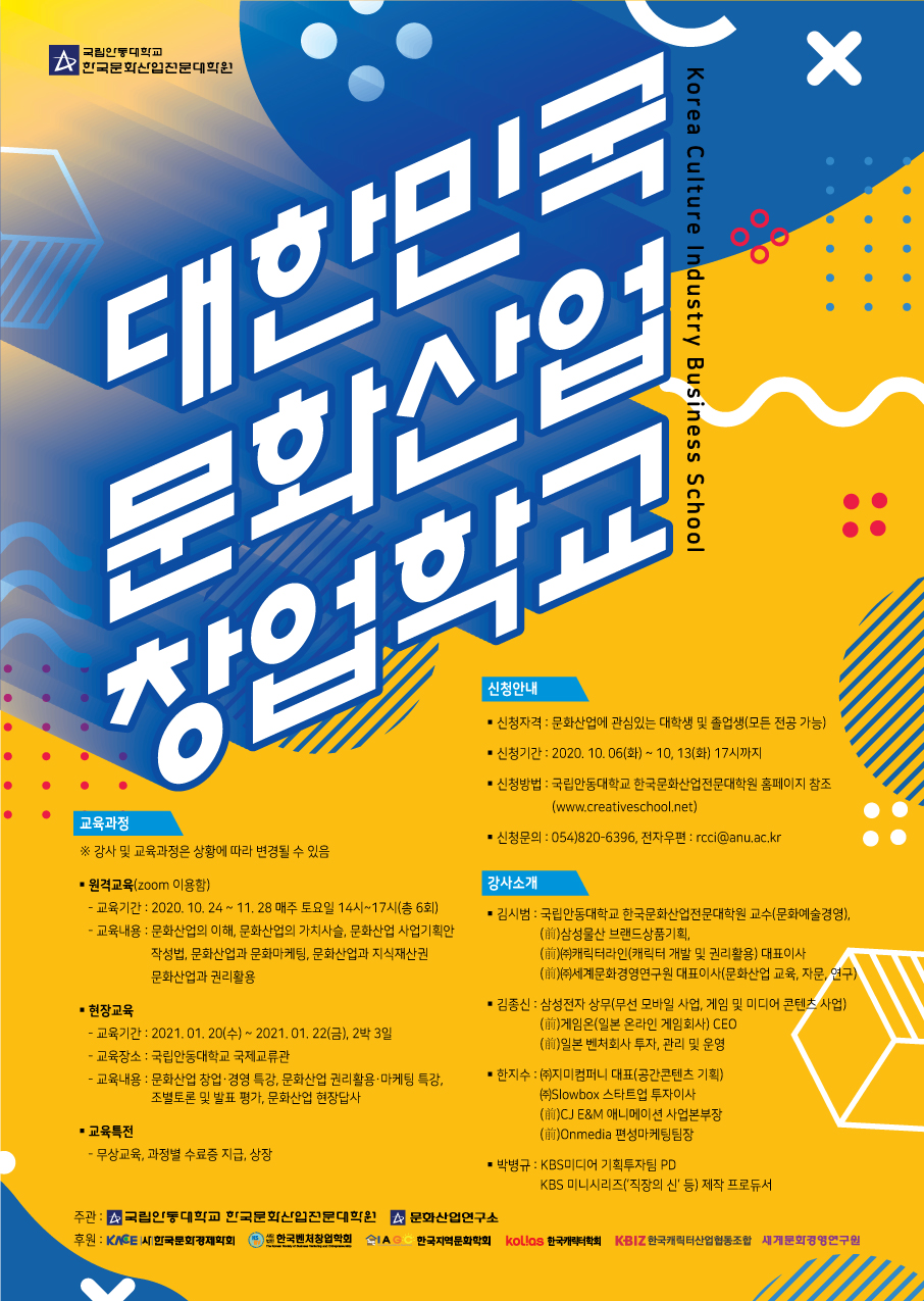대한민국 문화산업 창업학교  신청안내 - 신청자격 : 문화산업에 관심있는 대학생 및 졸업생(모든 전공 가능) - 신청기간 : 2020. 10.06(화) ~ 10, 13(화) 17시까지 - 신청방법 : 국립안동대학교 한국문화산업전문대학원 홈페이지 참조 (www.creativeschool.net) 교육과정 ※ 강사 및 교육과정은 상황에 따라 변경될 수 있음 - 신청문의 : 054)820-6396, 전자우편 : rcci@anu.ac.kr  강사소개 - 원격교육(zoom 이용함) | - 교육기간 : 2020. 10. 24 ~ 11, 28 매주 토요일 14시~17시(총 6회) - 교육내용 : 문화산업의 이해, 문화산업의 가치사슬, 문화산업 사업기획안 작성법, 문화산업과 문화마케팅, 문화산업과 지식재산권 문화산업과 권리활용 - 김시범 : 국립안동대학교 한국문화산업전문대학원 교수(문화예술경영), (前)삼성물산 브랜드상품기획, (前) (캐릭터라인 (캐릭터 개발 및 권리활용) 대표이사 (前)(주)세계문화경영연구원 대표이사(문화산업 교육, 자문, 연구 | - 김종신 : 삼성전자 상무(무선 모바일 사업, 게임 및 미디어 콘텐츠 사업) (前)게임온(일본 온라인 게임회사) CEO (前)일본 벤처회사 투자, 관리 및 운영 - 현장교육 - 교육기간 : 2021. 01. 20(수) ~ 2021. 01, 22(금), 2박 3일 - 교육장소 : 국립안동대학교 국제교류관 - 교육내용 : 문화산업 창업 · 경영 특강, 문화산업 권리활용 · 마케팅 특강, 조별토론 및 발표 평가, 문화산업 현장답사 | - 한지수 : (주)지미컴퍼니 대표(공간콘텐츠 기획) (주)Slowbox 스타트업 투자이사 (前)CJ E&M 애니메이션 사업본부장 (前)Onmedia 편성마케팅팀장 | 교육특전 - 무상교육, 과정별 수료증 지급, 상장 - 박병규 : KBS미디어 기획투자팀 PD KBS 미니시리즈(직장의 신' 등) 제작 프로듀서 주관 : 국립안동대학교 한국문회입진문대학원 문화산업연구소 후원 : KNEE 한국문화경제학회 (0) 한국벤처창업학회 AIAGC 한국지역문화학회 kollos 한국학회 KBIZ 한국캐릭터산업협동조합