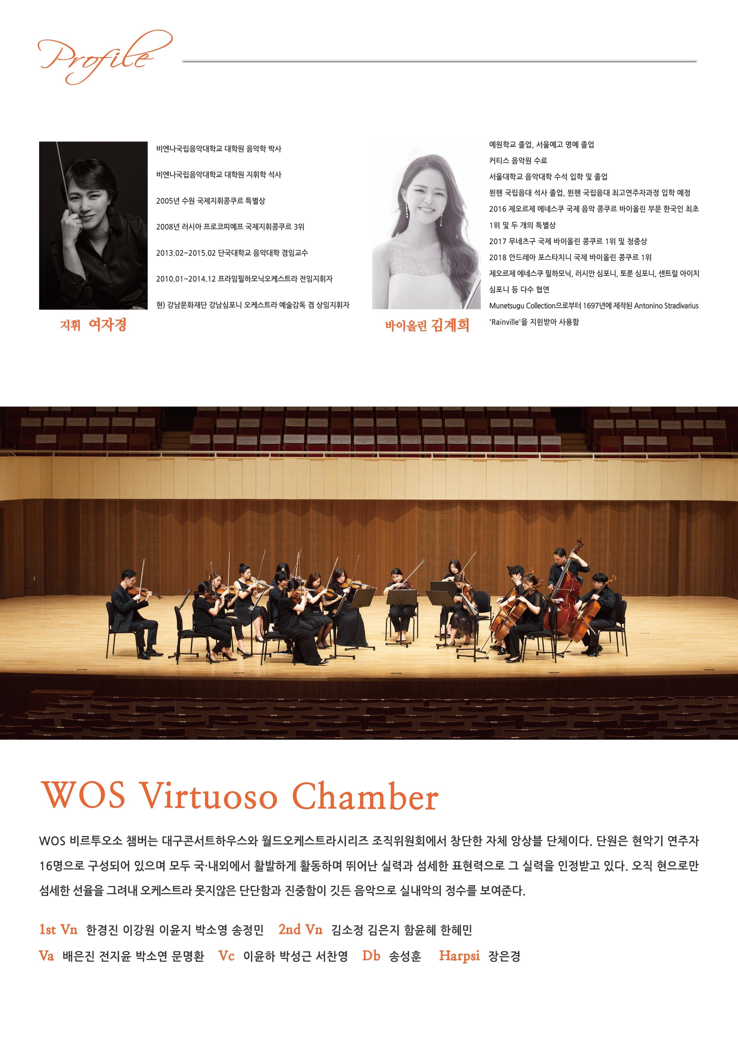 WOS Virtuoso Chamber WOS 비르투오소 챔버는 대구콘서트하우스와 월드오케스트라시리즈 조직위원회에서 창단한 자체 앙상블 단체이다. 단원은 현악기 연주자 16명으로 구성되어 있으며 모두 국·내외에서 활발하게 활동하며 뛰어난 실력과 섬세한 표현력으로 그 실력을 인정받고 있다. 오직 현으로만 섬세한 선율을 그려내 오케스트라 못지않은 단단함과 진중함이 깃든 음악으로 실내악의 정수를 보여준다. 1st Vn 한경진 이강원 이윤지 박소영 송정민 2nd Vn 김소정 김은지 함윤혜 한혜민 Va 배은진 전지윤 박소연 문명환 Vc 이윤하 박성근 서찬영 Db 송성훈 Harpsi 장은경