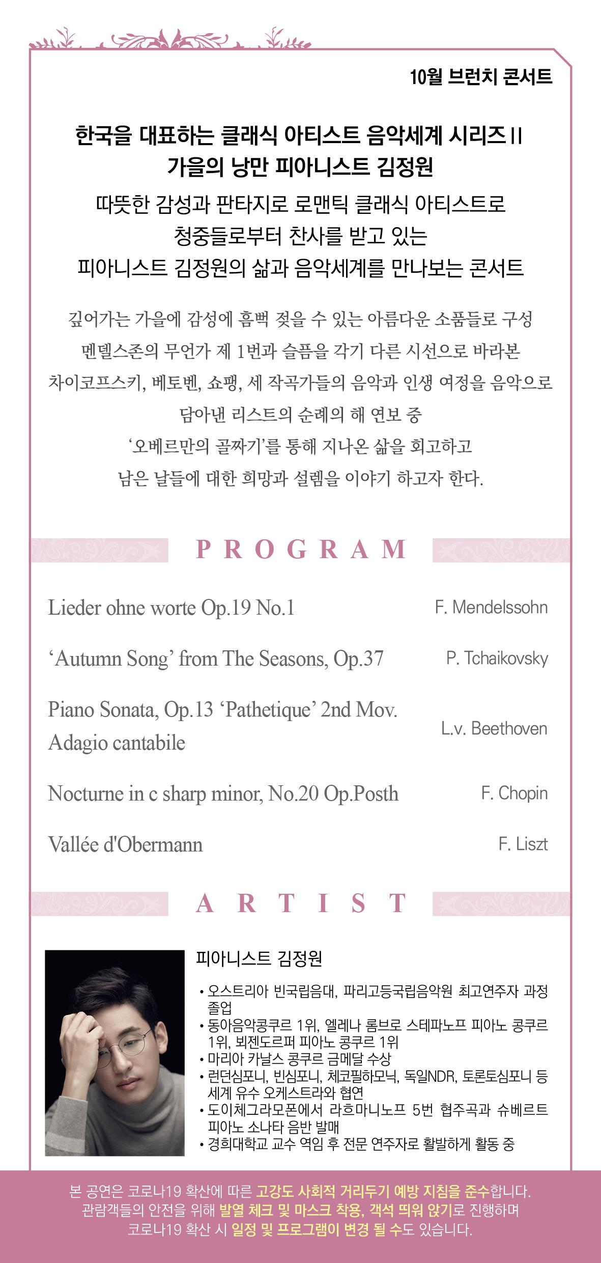10월 브런치 콘서트 한국을 대표하는 클래식 아티스트 음악세계 시리즈 | 가을의 낭만 피아니스트 김정원 따뜻한 감성과 판타지로 로맨틱 클래식 아티스트로 청중들로부터 찬사를 받고 있는 피아니스트 김정원의 삶과 음악세계를 만나보는 콘서트 깊어가는 가을에 감성에 흠뻑 젖을 수 있는 아름다운 소품들로 구성 멘델스존의 무언가 제 1번과 슬픔을 각기 다른 시선으로 바라본 차이코프스키, 베토벤, 쇼팽, 세 작곡가들의 음악과 인생 여정을 음악으로 담아낸 리스트의 순례의 해 연보 중 '오베르만의 골짜기'를 통해 지나온 삶을 회고하고 남은 날들에 대한 희망과 설렘을 이야기 하고자 한다. PROGRAM Lieder ohne worte Op.19 No.1 F. Mendelssohn Autumn Song' from The Seasons, Op.37 P. Tchaikovsky Piano Sonata, Op.13 ‘Pathetique’ 2nd Mov. Adagio cantabile L.v. Beethoven Nocturne in c sharp minor, No.20 Op.Posth F. Chopin Vallée d'Obermann F. Liszt