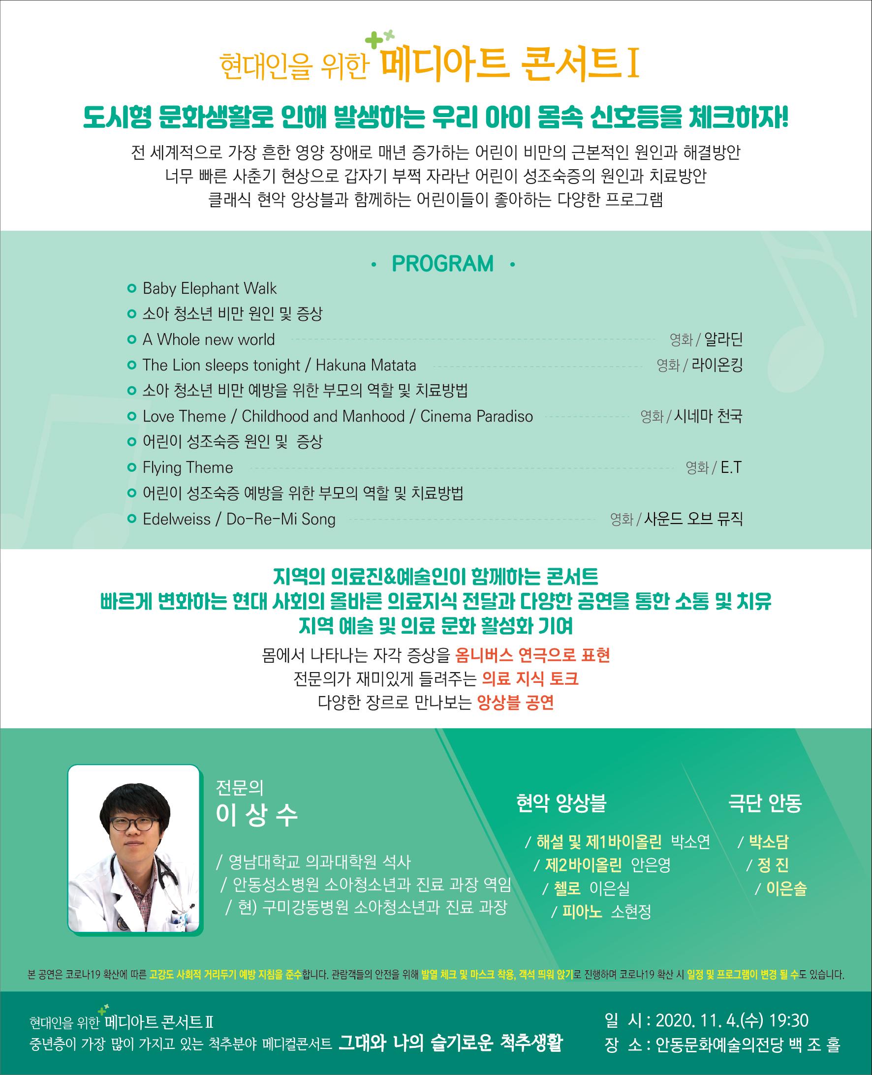 현대인을 위한 메디아트 콘서트 I 도시형 문화생활로 인해 발생하는 우리 아이 몸속 신호등을 체크하자! 전 세계적으로 가장 흔한 영양 장애로 매년 증가하는 어린이 비만의 근본적인 원인과 해결방안 너무 빠른 사춘기 현상으로 갑자기 부쩍 자라난 어린이 성조숙증의 원인과 치료방안 클래식 현악 앙상블과 함께하는 어린이들이 좋아하는 다양한 프로그램 영화 / 알라딘 영화 / 라이온킹 • PROGRAM . o Baby Elephant Walk ○ 소아 청소년 비만 원인 및 증상 O A Whole new world o The Lion sleeps tonight / Hakuna Matata ○ 소아 청소년 비만 예방을 위한 부모의 역할 및 치료방법 o Love Theme / Childhood and Manhood / Cinema Paradiso ᄋ 어린이 성조숙증 원인 및 증상 o Flying Theme ᄋ 어린이 성조숙증 예방을 위한 부모의 역할 및 치료방법 o Edelweiss / Do-Re-Mi Song 영화 / 시네마 천국 L ..... 영화/ E.T | 영화 / 사운드 오브 뮤직 지역의 의료진&예술인이 함께하는 콘서트 빠르게 변화하는 현대 사회의 올바른 의료지식 전달과 다양한 공연을 통한 소통 및 치유 지역 예술 및 의료 문화 활성화 기여, 몸에서 나타나는 자각 증상을 옴니버스 연극으로 표현 전문의가 재미있게 들려주는 의료 지식 토크 다양한 장르로 만나보는 앙상블 공연 전문의 이상수 현악 앙상블 극단 안동 / 해설 및 제1바이올린 박소연 1 / 박소담, | 영남대학교 의과대학원 석사 / 제2바이올린 안은영 /정진 / 안동성소병원 소아청소년과 진료 과장 역임 / 이은솔 / 현) 구미강동병원 소아청소년과 진료 과장 N / 피아노 소현정 본 공연은 코로나19 확산에 따른 고강도 사회적 거리두기 예방 지침을 준수합니다. 관람객들의 안전을 위해 발열 체크 및 마스크 착용, 객석 띄워 않기로 진행하며 코로나19 확산 시 일정 및 프로그램이 변경 될 수도 있습니다. 현대인을 위한 메디아트콘서트 III 중년층이 가장 많이 가지고 있는 척추분야 메디컬콘서트 그대와 나의 슬기로운 척추생활 일 시 : 2020. 11. 4.(수) 19:30 장 소 : 안동문화예술의전당 백 조 홀