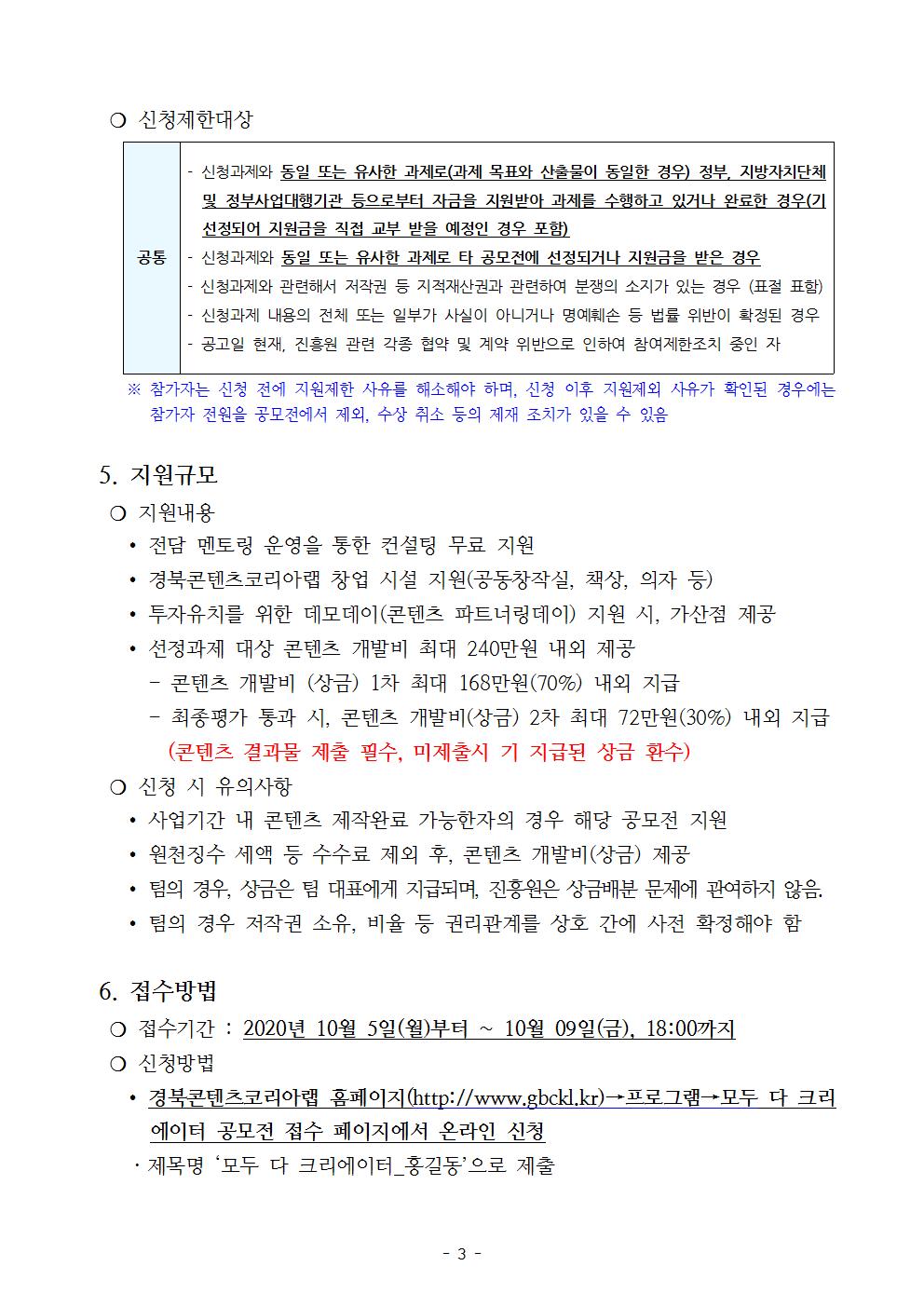   ❍ 신청제한대상  공통 - 신청과제와 동일 또는 유사한 과제로(과제 목표와 산출물이 동일한 경우) 정부, 지방자치단체 및 정부사업대행기관 등으로부터 자금을 지원받아 과제를 수행하고 있거나 완료한 경우(기 선정되어 지원금을 직접 교부 받을 예정인 경우 포함) - 신청과제와 동일 또는 유사한 과제로 타 공모전에 선정되거나 지원금을 받은 경우 - 신청과제와 관련해서 저작권 등 지적재산권과 관련하여 분쟁의 소지가 있는 경우 (표절 표함) - 신청과제 내용의 전체 또는 일부가 사실이 아니거나 명예훼손 등 법률 위반이 확정된 경우 - 공고일 현재, 진흥원 관련 각종 협약 및 계약 위반으로 인하여 참여제한조치 중인 자       ※ 참가자는 신청 전에 지원제한 사유를 해소해야 하며, 신청 이후 지원제외 사유가 확인된 경우에는 참가자 전원을 공모전에서 제외, 수상 취소 등의 제재 조치가 있을 수 있음    5. 지원규모   ❍ 지원내용     ∙ 전담 멘토링 운영을 통한 컨설팅 무료 지원     ∙ 경북콘텐츠코리아랩 창업 시설 지원(공동창작실, 책상, 의자 등)     ∙ 투자유치를 위한 데모데이(콘텐츠 파트너링데이) 지원 시, 가산점 제공     ∙ 선정과제 대상 콘텐츠 개발비 최대 240만원 내외 제공       - 콘텐츠 개발비 (상금) 1차 최대 168만원(70%) 내외 지급       - 최종평가 통과 시, 콘텐츠 개발비(상금) 2차 최대 72만원(30%) 내외 지급          (콘텐츠 결과물 제출 필수, 미제출시 기 지급된 상금 환수)   ❍ 신청 시 유의사항     ∙ 사업기간 내 콘텐츠 제작완료 가능한자의 경우 해당 공모전 지원     ∙ 원천징수 세액 등 수수료 제외 후, 콘텐츠 개발비(상금) 제공     ∙ 팀의 경우, 상금은 팀 대표에게 지급되며, 진흥원은 상금배분 문제에 관여하지 않음.      ∙ 팀의 경우 저작권 소유, 비율 등 권리관계를 상호 간에 사전 확정해야 함    6. 접수방법   ❍ 접수기간 : 2020년 10월 5일(월)부터 ~ 10월 09일(금), 18:00까지   ❍ 신청방법     ∙ 경북콘텐츠코리아랩 홈페이지(http://www.gbckl.kr)→프로그램→모두 다 크리에이터 공모전 접수 페이지에서 온라인 신청     ㆍ제목명 ‘모두 다 크리에이터_홍길동’으로 제출