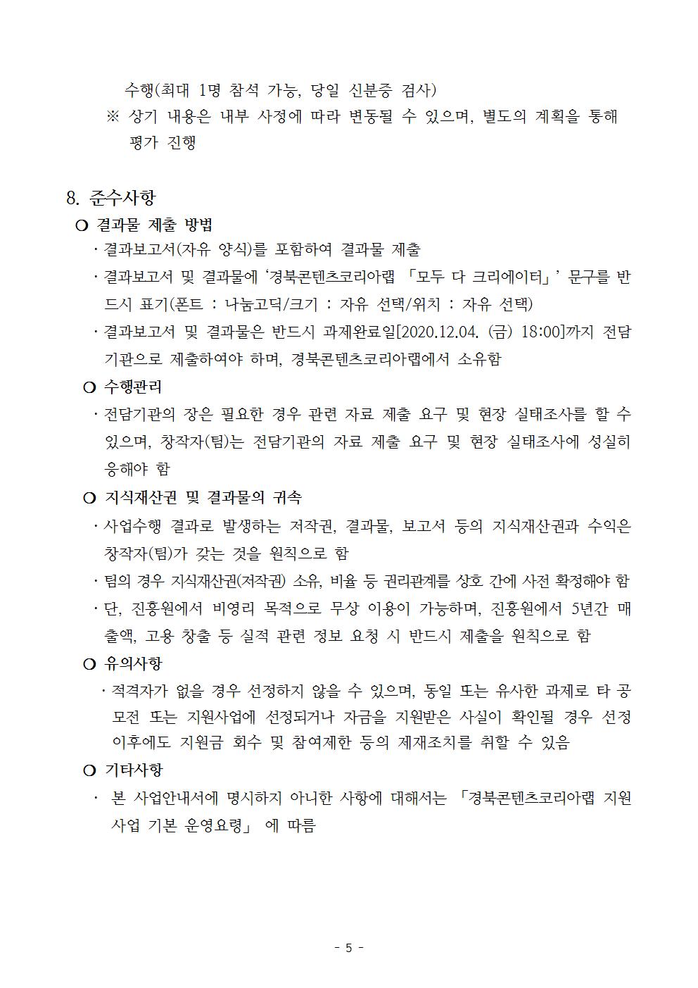 수행(최대 1명 참석 가능, 당일 신분증 검사)       ※ 상기 내용은 내부 사정에 따라 변동될 수 있으며, 별도의 계획을 통해 평가 진행   8. 준수사항  ❍ 결과물 제출 방법    ㆍ결과보고서(자유 양식)를 포함하여 결과물 제출    ㆍ결과보고서 및 결과물에 ‘경북콘텐츠코리아랩 「모두 다 크리에이터」’ 문구를 반드시 표기(폰트 : 나눔고딕/크기 : 자유 선택/위치 : 자유 선택)    ㆍ결과보고서 및 결과물은 반드시 과제완료일[2020.12.04. (금) 18:00]까지 전담기관으로 제출하여야 하며, 경북콘텐츠코리아랩에서 소유함   ❍ 수행관리    ㆍ전담기관의 장은 필요한 경우 관련 자료 제출 요구 및 현장 실태조사를 할 수 있으며, 창작자(팀)는 전담기관의 자료 제출 요구 및 현장 실태조사에 성실히 응해야 함   ❍ 지식재산권 및 결과물의 귀속     ㆍ사업수행 결과로 발생하는 저작권, 결과물, 보고서 등의 지식재산권과 수익은 창작자(팀)가 갖는 것을 원칙으로 함    ㆍ팀의 경우 지식재산권(저작권) 소유, 비율 등 권리관계를 상호 간에 사전 확정해야 함    ㆍ단, 진흥원에서 비영리 목적으로 무상 이용이 가능하며, 진흥원에서 5년간 매출액, 고용 창출 등 실적 관련 정보 요청 시 반드시 제출을 원칙으로 함    ❍ 유의사항      ㆍ적격자가 없을 경우 선정하지 않을 수 있으며, 동일 또는 유사한 과제로 타 공모전 또는 지원사업에 선정되거나 자금을 지원받은 사실이 확인될 경우 선정 이후에도 지원금 회수 및 참여제한 등의 제재조치를 취할 수 있음   ❍ 기타사항    ㆍ 본 사업안내서에 명시하지 아니한 사항에 대해서는 「경북콘텐츠코리아랩 지원 사업 기본 운영요령」 에 따름