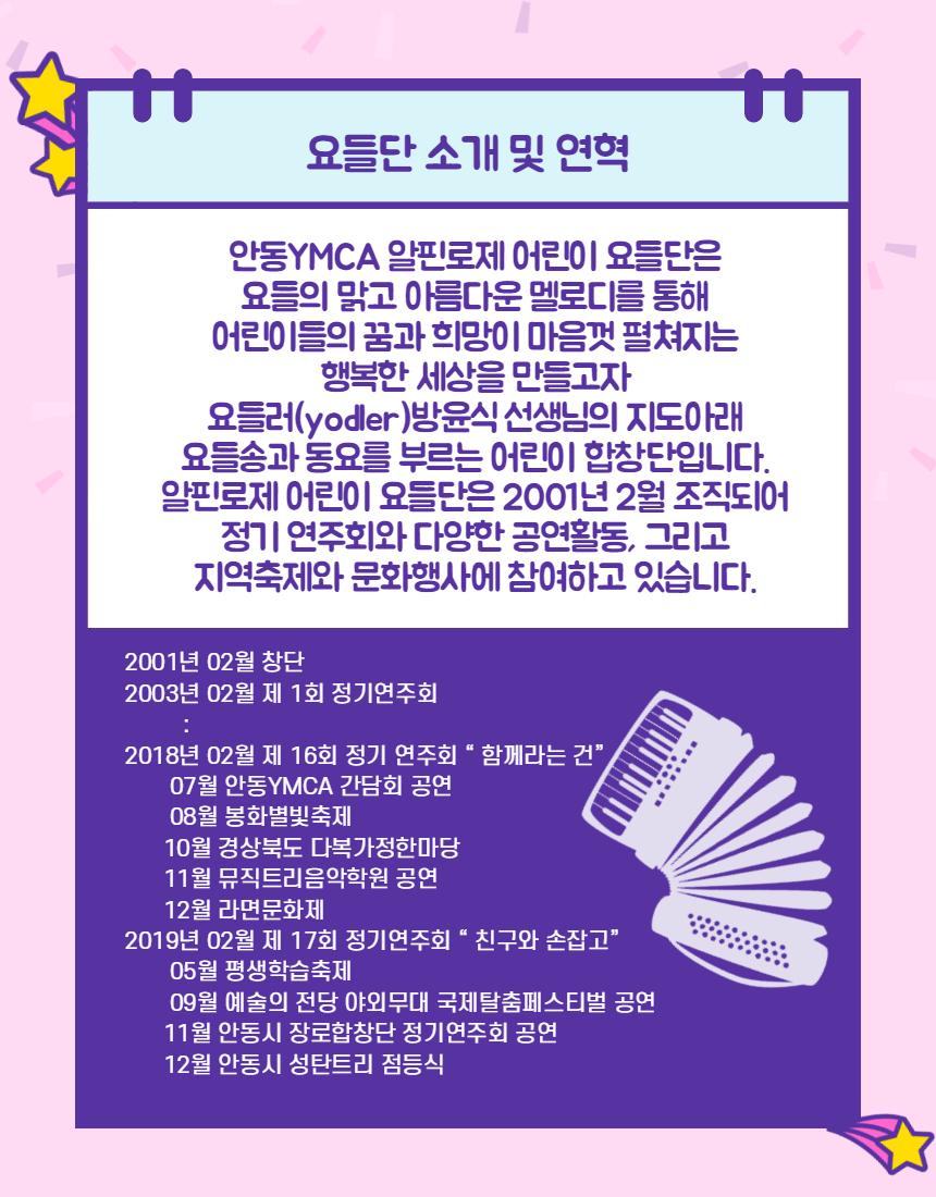 요들단 소개 및 연혁 안동YMCA 알핀로제 어린이 요들단은 요들의 맑고 아름다운 멜로디를 통해 어린이들의 꿈과 희망이 마음껏 펼쳐지는 행복한 세상을 만들고자 요들러(yodler)방윤식 선생님의 지도아래 | 요들송과 동요를 부르는 어린이 합창단입니다. 알핀로제 어린이 요들단은 2001년 2월 조직도어 정기 연주회와 다양한 공연활동, 그리고 지역축제와 문화행사에 참여하고 있습니다. 2001년 02월 창단 2003년 02월 제 1회 정기연주회 2018년 02월 제 16회 정기 연주회 "함께라는 건) 07월 안동YMCA 간담회 공연 08월 봉화별빛축제 10월 경상북도 다복가정한마당 (11월 뮤직트리음악학원 공연 12월 라면문화제 2019년 02월 제 17회 정기연주회 “친구와 손잡고” 05 월 평생학습축제 109월 예술의 전당 야외무대 국제탈춤페스티벌 공연 11월 안동시 장로합창단 정기연주회 공연 12월 안동시 성탄트리 점등식