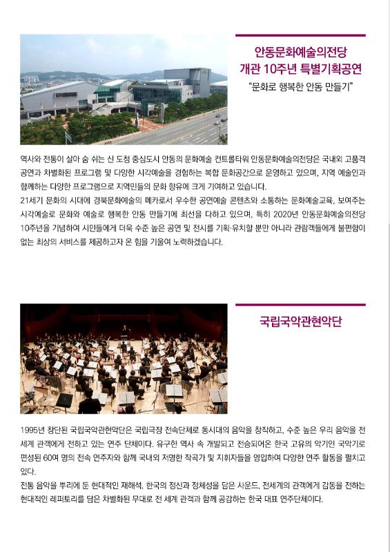 안동문화예술의전당 개관 10주년 특별기획공연 "문화로 행복한 안동 만들기" 역사와 전통이 살아 숨 쉬는 신 도청 중심도시 안동의 문화예술 컨트롤타워 안동문화예술의전당은 국내외 고품격 공연과 차별화된 프로그램 및 다양한 시각예술을 경험하는 복합 문화공간으로 운영하고 있으며, 지역 예술인과 함께하는 다양한 프로그램으로 지역민들의 문화 향유에 크게 기여하고 있습니다. 21세기 문화의 시대에 경북문화예술의 메카로서 우수한 공연예술 콘텐츠와 소통하는 문화예술교육, 보여주는 시각예술로 문화와 예술로 행복한 안동 만들기에 최선을 다하고 있으며, 특히 2020년 안동문화예술의전당 10주년을 기념하여 시민들에게 더욱 수준 높은 공연 및 전시를 기획·유치할 뿐만 아니라 관람객들에게 불편함이 없는 최상의 서비스를 제공하고자 온 힘을 기울여 노력하겠습니다. 국립국악관현악단 1995년 창단된 국립국악관현악단은 국립극장 전속단체로 동시대의 음악을 창작하고, 수준 높은 우리 음악을 전 세계 관객에게 전하고 있는 연주 단체이다. 유구한 역사 속 개발되고 전승되어온 한국 고유의 악기인 국악기로 편성된 60여 명의 전속 연주자와 함께 국내외 저명한 작곡가 및 지휘자들을 영입하여 다양한 연주 활동을 펼치고 있다. 전통 음악을 부리에 둔 현대적인 재해석, 한국의 정신과 정체성을 담은 사운드, 전세계의 관객에게 감동을 전하는 현대적인 레퍼토리를 담은 차별화된 무대로 전 세계 관객과 함께 공감하는 한국 대표 연주단체이다.