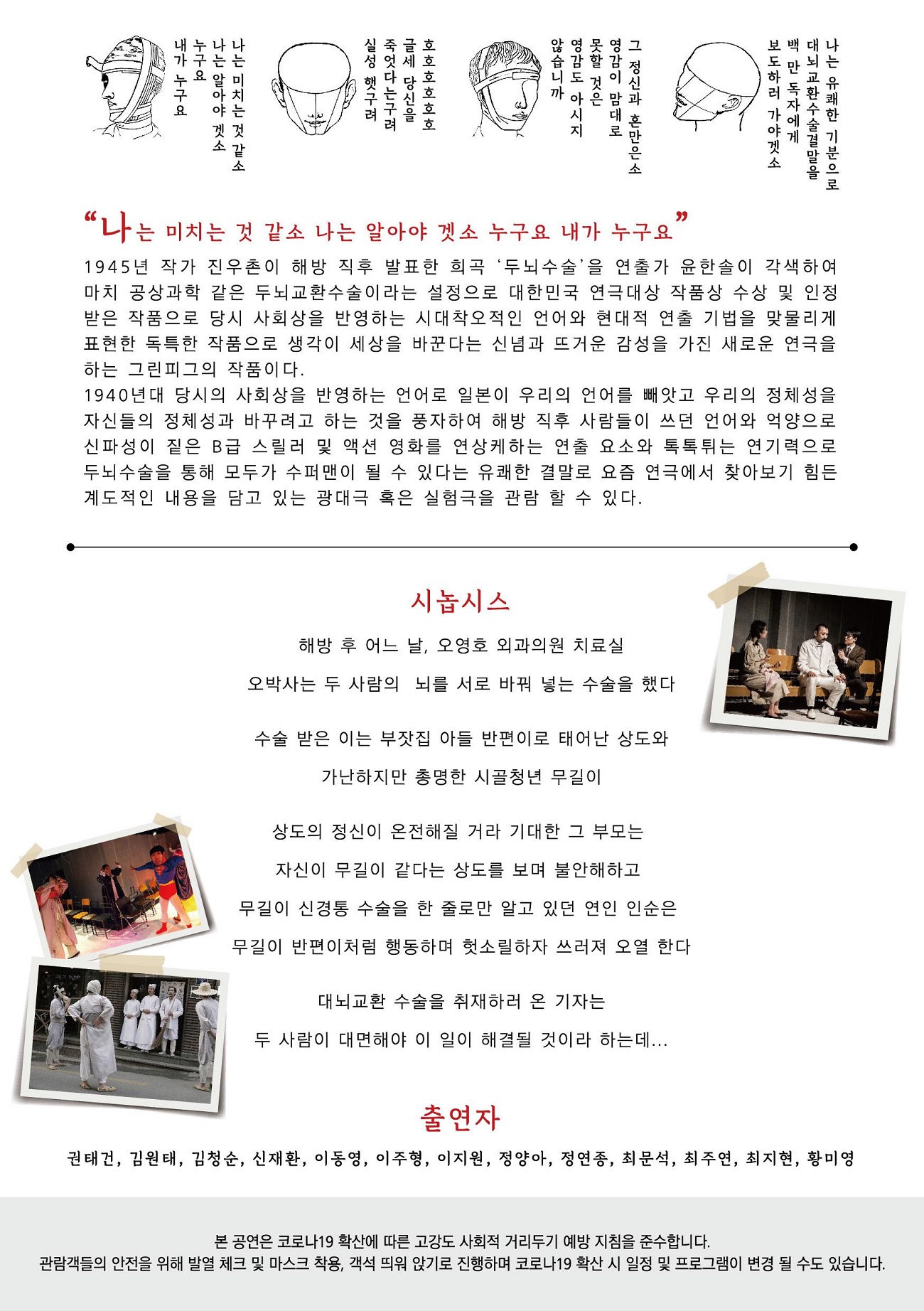 "나는 미치는 것 같소 나는 알아야 겟소 누구요 내가 누구요 1945년 작가 진우촌이 해방 직후 발표한 희곡 ‘두뇌 수술을 연출가 윤한솔이 각색하여 마치 공상과학 같은 두뇌교환 수술이라는 설정으로 대한민국 연극대상 작품상 수상 및 인정 받은 작품으로 당시 사회상을 반영하는 시대착오적인 언어와 현대적 연출 기법을 맞물리게 표현한 독특한 작품으로 생각이 세상을 바꾼다는 신념과 뜨거운 감성을 가진 새로운 연극을 하는 그린피그의 작품이다. 1940년대 당시의 사회상을 반영하는 언어로 일본이 우리의 언어를 빼앗고 우리의 정체성을 자신들의 정체성과 바꾸려고 하는 것을 풍자하여 해방 직후 사람들이 쓰던 언어와 억양으로 신파성이 짙은 B급 스릴러 및 액션 영화를 연상케하는 연출 요소와 톡톡 튀는 연기력으로 두뇌수술을 통해 모두가 수퍼맨이 될 수 있다는 유쾌한 결말로 요즘 연극에서 찾아보기 힘든 계도적인 내용을 담고 있는 광대극 혹은 실험극을 관람 할 수 있다. 시놉시스 해방 후 어느 날, 오영호 외과의원 치료실 오박사는 두 사람의 뇌를 서로 바꿔 넣는 수술을 했다. 수술 받은 이는 부잣집 아들 반편이로 태어난 상도와 가난하지만 총명한 시골청년 무길이 상도의 정신이 온전해질 거라 기대한 그 부모는 자신이 무길이 같다는 상도를 보며 불안해하고 무길이 신경통 수술을 한 줄로만 알고 있던 연인 인순은 무길이 반편이처럼 행동하며 헛소릴하자 쓰러져 오열 한다 대뇌교환 수술을 취재하러 온 기자는 두 사람이 대면해야 이 일이 해결될 것이라 하는데... 출연자 권태건, 김원태, 김청순, 신재환, 이동영, 이주형, 이지원, 정양아, 정연 종, 최문석, 최주연, 최지현, 황미영