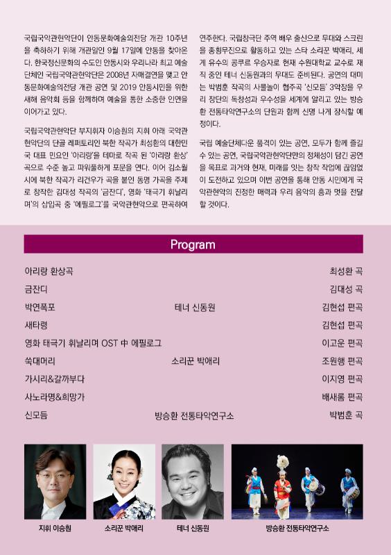 국립국악관현악단이 안동문화예술의전당 개관 10주년 연주한다. 국립창극단 주역 배우 출신으로 무대와 스크린 을 축하하기 위해 개관일인 9월 17일에 안동을 찾아온 을 종횡무진으로 활동하고 있는 스타 소리꾼 박애리, 세 다. 한국정신문화의 수도인 안동시와 우리나라 최고 예술 게 유수의 공쿠르 우승자로 현재 수원대학교 교수로 재 단체인 국립국악관현악단은 2008년 자매결연을 맺고 안 직 중인 테너 신동원과의 무대도 준비된다. 공연의 대미 동문화예술의전당 개관 공연 및 2019 안동시민을 위한 는 박범훈 작곡의 사물놀이 협주곡 '신모듬 3악장을 우 새해 음악회 등을 함께하며 예술을 통한 소중한 인연을 리 장단의 독창성과 우수성을 세계에 알리고 있는 방송 이어가고 있다. 환 전통타악연구소의 단원과 함께 신명 나게 장식할 예 정이다. 국립국악관현악단 부지휘자 이승원의 지휘 아래 국악관 현악단의 단골 레퍼토리인 북한 작곡가 최성환의 대한민 국립 예술단체다운 품격이 있는 공연, 모두가 함께 즐길 국 대표 민요인 '아리랑'을 테마로 작곡 된 '아리랑 환상을 수 있는 공연, 국립국악관현악단만의 정체성이 담긴 공연 곡으로 수준 높고 파워풀하게 포문을 연다. 이어 김소월 을 목표로 과거와 현재, 미래를 잇는 창작 작업에 끊임없 시에 북한 작곡가 리건우가 곡을 붙인 동명 가곡을 주제 이 도전하고 있으며 이번 공연을 통해 안동 시민에게 국 로 창작한 김대성 작곡의 '금잔디', 영화 '태극기 휘날리 악관현악의 진정한 매력과 우리 음악의 흥과 멋을 전달 며'의 삽입곡 중 '에필로그'를 국악관현악으로 편곡하여 할 것이다. Program 아리랑 환상곡 금잔디 박연폭포 테너 신동원 새타령 영화 태극기 휘날리며 OST 中 에필로그 쑥대머리 소리꾼 박애리 가시리&갈까부다. 사노라명&희망가 신모듬 방승환 전통타악연구소 최성환 곡 김대성 곡 김현섭 편곡 김현섭 편곡 이고운 편곡 조원행 편곡 이지영 편곡 배새롬 편곡 박범훈 곡 지휘 이승원 소리꾼 박애리 테너 신동원 방승환 전통타악연구소
