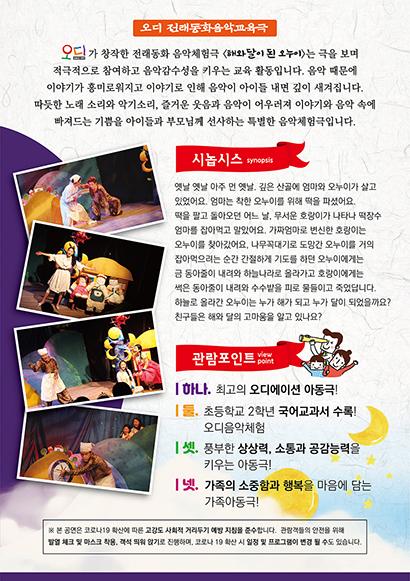 오가 창작한 전래동화 음악체험극 〈달이 된 오누이>는 극을 보며 적극적으로 참여하고 음악감수성을 키우는 교육 활동입니다. 음악 때문에 이야기가 흥미로워지고 이야기로 인해 음악이 아이들 내면 깊이 새겨집니다. 따듯한 노래 소리와 악기소리, 즐거운 웃음과 음악이 어우러져 이야기와 음악 속에 빠져드는 기쁨을 아이들과 부모님께 선사하는 특별한 음악체험극입니다.  옛날 옛날 아주 먼 옛날, 깊은 산골에 엄마와 오누이가 살고 있었어요. 엄마는 착한 오누이를 위해 떡을 파셨어요. 택을 팔고 돌아오던 어느 날, 무서운 호랑이가 나타나 떡장수 엄마를 잡아먹고 알았어요. 가짜엄마로 변신한 호랑이는 오누이를 찾아갔어요. 나무꼭대기로 도망간 오누이를 거의 잡아먹으려는 순간 간절하게 기도를 하던 오누이에게는 금 동아줄이 내려와 하늘나라로 올라가고 호랑이에게는 색은 동아줄이 내리와 수수발을 피로 물들이고 죽었답니다. 하늘로 올라간 오누이는 누가 해가 되고 누가 탈이 되었을까요? 친구들은 해와 달의 고마움을 알고 있나요? 