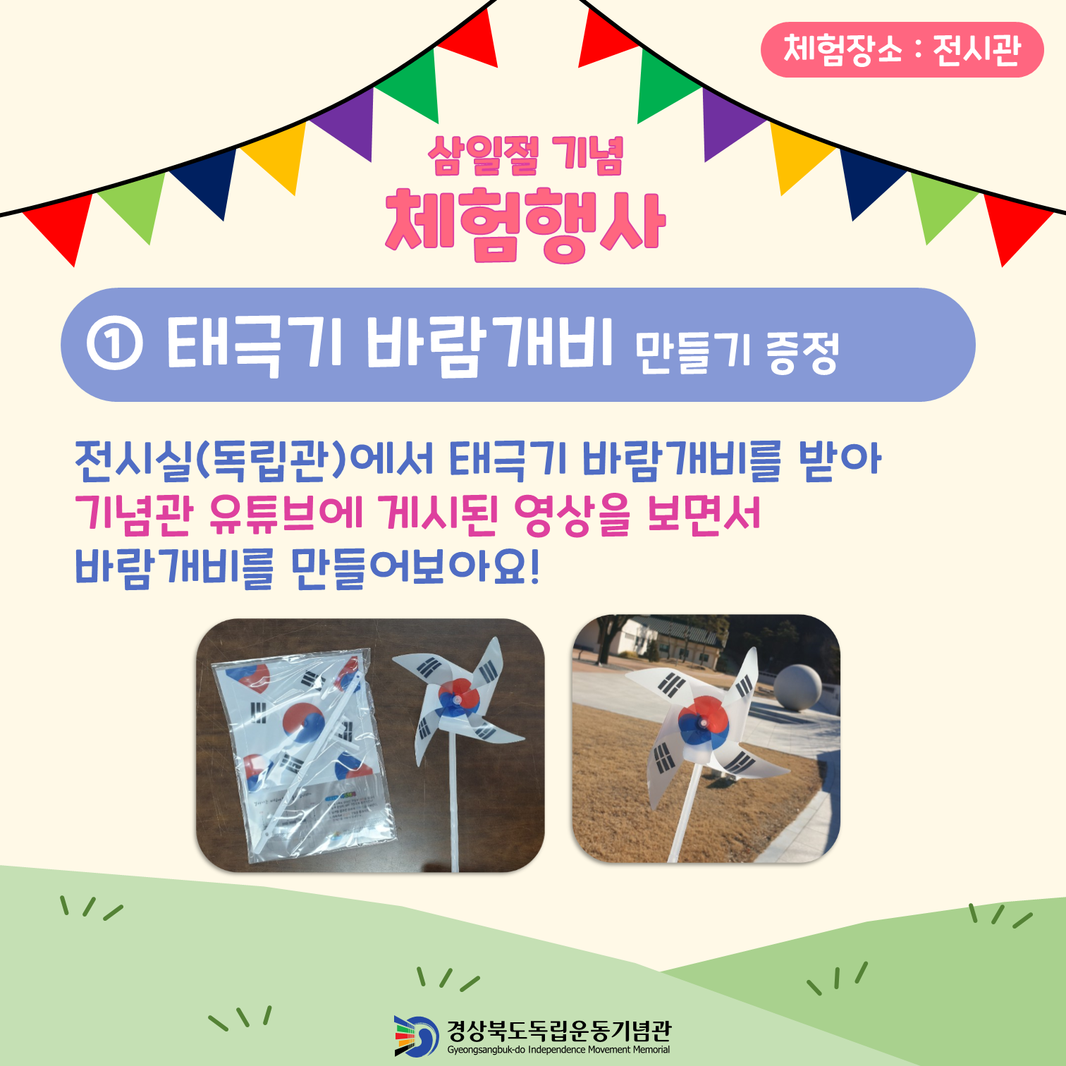 체험장소: 전시관 삼일절 기념 체험행사 ① 태극기 바람개비 만들기 증정 전시실(독립관)에서 태극기 바람개비를 받아 기념관 유튜브에 게시된 영상을 보면서 바람개비를 만들어보아요! 경상북도독립운동기념관 Gyeongsangbuk-do Independence Movement Memorial