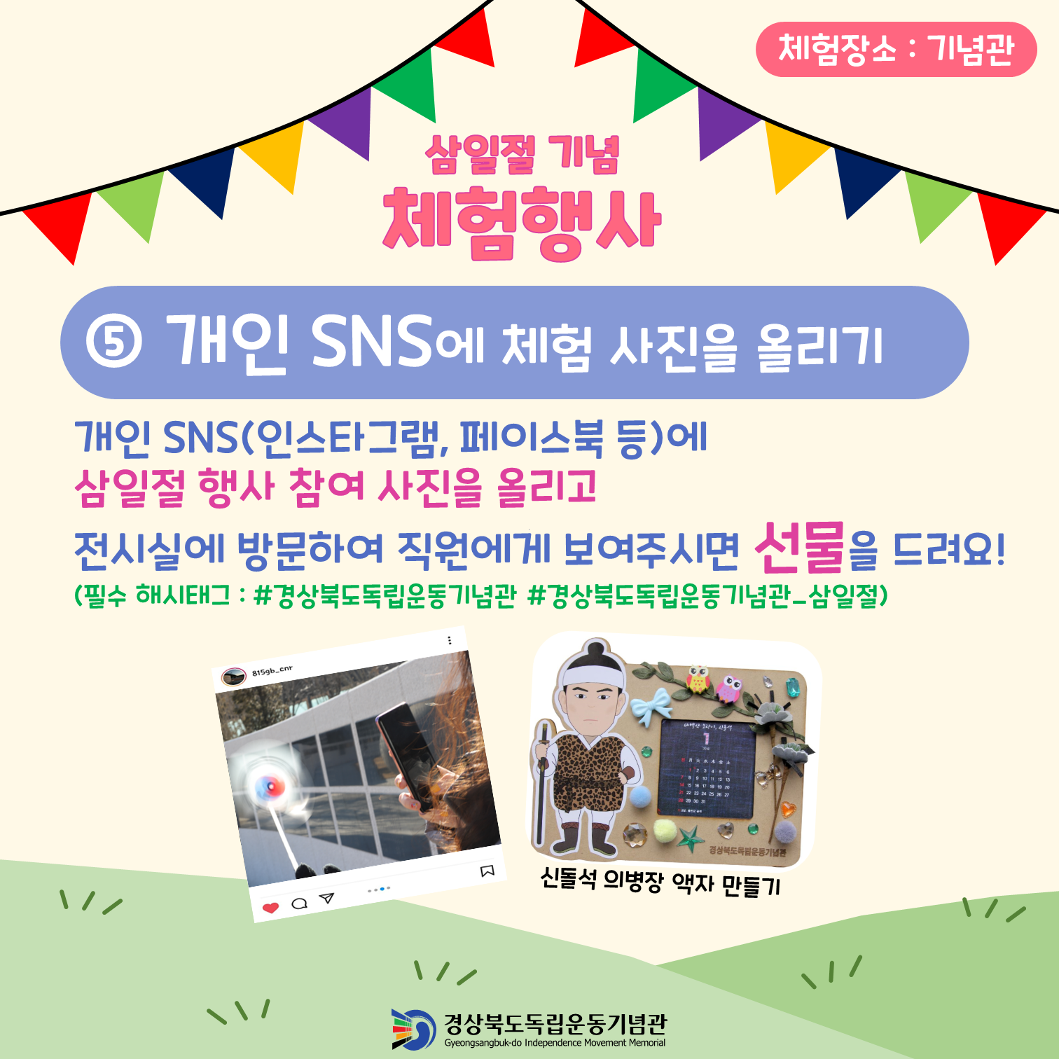 체험장소: 기념관 삼일절 기념 체험행사 ⑤ 개인 SNS에 체험 사진을 올리기 개인 SNS(인스타그램, 페이스북 등)에 삼일절 행사 참여 사진을 올리고 전시실에 방문하여 직원에게 보여주시면 선물을 드려요! (필수 해시태그: #경상북도독립운동기념관 #경상북도독립운동기념관_삼일절) 815gb.cnr 경상북도록임운동기념관 신돌석 의병장 액자 만들기 경상북도독립운동기념관 Gyeongsangbuk-do Independence Movement Memorial