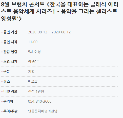 8월 브런치 콘서트 <한국을 대표하는 클래식 아티스트 음악세계 시리즈1 - 음악을 그리는 첼리스트 양성원'> 공연 기간2020-08-12 ~ 2020-08-12 공연 시각11:00 관람 연령5세 이상 소요 시간약 60분 구분기획 장소백조홀 티켓 정보전석 1만원 문의처054)840-3600 주최/주관안동문화예술의전당