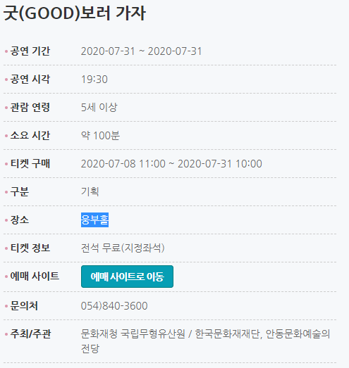 굿(GOOD)보러 가자 공연 기간2020-07-31 ~ 2020-07-31 공연 시각19:30 관람 연령5세 이상 소요 시간약 100분 티켓 구매2020-07-08 11:00 ~ 2020-07-31 10:00 구분기획 장소웅부홀 티켓 정보전석 무료(지정좌석) 문의처054)840-3600 주최/주관문화재청 국립무형유산원 / 한국문화재재단, 안동문화예술의전당