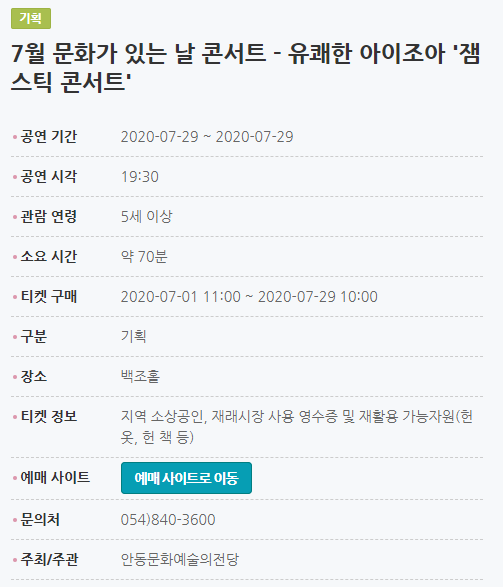 7월 문화가 있는 날 콘서트 - 유쾌한 아이조아 '잼스틱 콘서트' 공연 기간2020-07-29 ~ 2020-07-29 공연 시각19:30 관람 연령5세 이상 소요 시간약 70분 티켓 구매2020-07-01 11:00 ~ 2020-07-29 10:00 구분기획 장소백조홀 티켓 정보지역 소상공인, 재래시장 사용 영수증 및 재활용 가능자원(헌 옷, 헌 책 등) 예매 사이트예매 사이트로 이동 문의처054)840-3600 주최/주관안동문화예술의전당