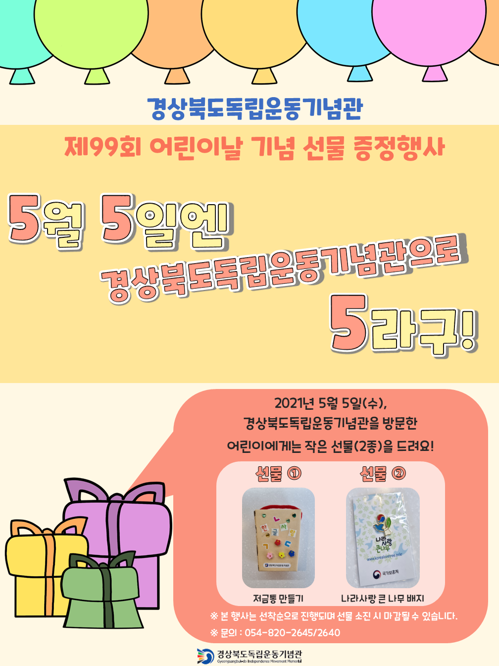 경상북도독립운동기념관 제99회 어린이날 기념 선물 증정행사 5월 5일에 경상북도독립운동기념관으로 2021년 5월 5일(수), 경상북도독립운동기념관을 방문한 어린이에게는 작은 선물(2종)을 드려요! 선물 ㅇ EN 저금통 만들기 나라사랑 큰 나무 배지 ※ 본 행사는 선착순으로 진행되며 선물 소진 시 마감될 수 있습니다. ※문의: 054-820-2645/2640 경상북도독립운동기념관