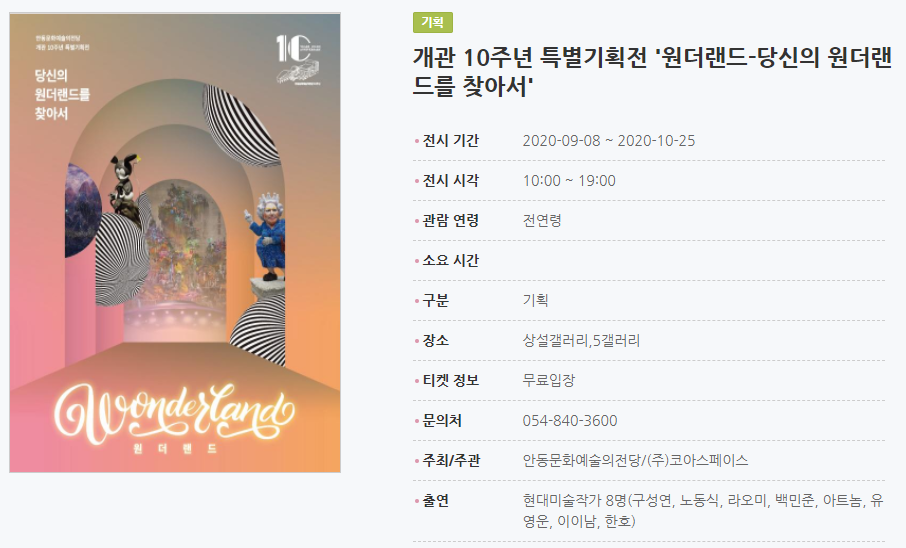 개관 10주년 특별기획전 '원더랜드-당신의 원더랜드를 찾아서' 전시 기간2020-09-08 ~ 2020-10-25 전시 시각10:00 ~ 19:00 관람 연령전연령 소요 시간 구분기획 장소상설갤러리,5갤러리 티켓 정보무료입장 문의처054-840-3600 주최/주관안동문화예술의전당/(주)코아스페이스 출연현대미술작가 8명(구성연, 노동식, 라오미, 백민준, 아트놈, 유영운, 이이남, 한호)