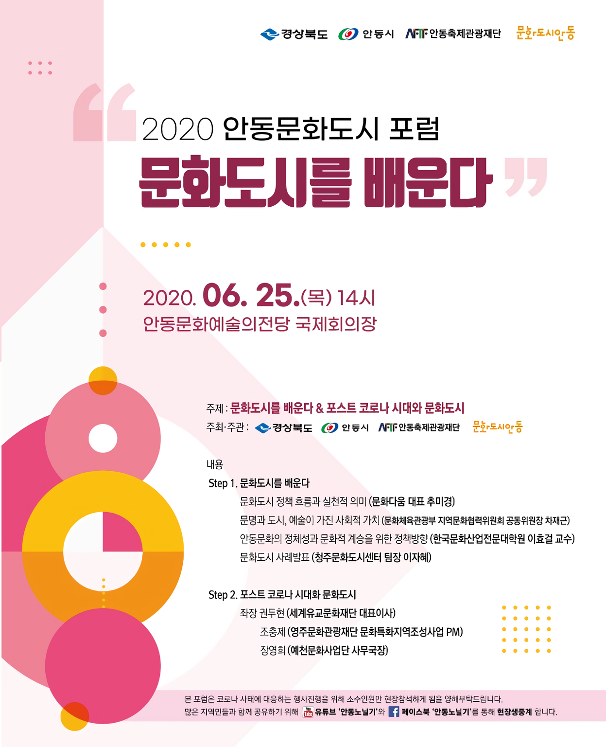 2020안동문화도시포럼 문화도시를 배운다 포스터 2020.06.25.(목)14시 안동문화예술의전당 국제회의장 주제 : 문화도시를 배운다 & 포스트 코로나 시대와 문화도시 주최·주관 : 경상북도 1 안동시 NIT 안동축제관광재단 문화도시안동. 내용 Step 1. 문화도시를 배운다. 문화도시 정책 흐름과 실천적 의미 (문화다움 대표 추미경) 문명과 도시, 예술이 가진 사회적 가치 (문화체육관광부 지역문화협력위원회 공동위원장 차재근) 안동문화의 정체성과 문화적 계승을 위한 정책방향 (한국문화산업전문대학원 이효걸 교수) 문화도시 사례발표 (청주문화도시센터 팀장 이자혜) Step 2. 포스트 코로나 시대화 문화도시 좌장 권두현 (세계유교문화재단 대표이사) 조충제 (영주문화관광재단 문화특화지역조성사업 PM) 장영희 (예천문화사업단 사무국장) 본 포럼은 코로나 사태에 대응하는 행사진행을 위해 소수인원만 현장참석하게 됨을 양해부탁드림니다. 많은 지역민들과 함께 공유하기 뭐해 유튜브 '안동노닐기'와 1 페이스북 안동노닐기'를 통해 현장생중계 합니다.
