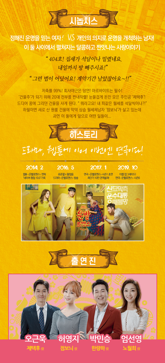 시놉시스 정해진 운명을 믿는 여자! VS 개인의 의지로 운명을 개척하는 남자! 이 둘 사이에서 펼쳐지는 달콤하고 짠맛나는 사랑이야기 " 404호! 집세가 석달이나 밀렸네요. 내일까지 방 빼주시죠!" "그런 법이 어딨어요! 계약기간 남았잖아요~!!" 저축률 99%! 회사야근은 당연! 아르바이트는 필수!! '건물주'가 되기 위해 20대 전부를 짠내작렬! 눈물겹게 돈만 모은 주인공 '제택후'! 드디어 꿈에 그리던 건물을 사게 된다. 뭐라고요! 내 피같은 월세를 석달씩이나?!" 하필이면 새로 산 원룸 건물에 악덕 상습 월세체납자 '점보늬가 살고 있는데, 과연 이 둘에게 앞으로 어떤 일들이... 히스토리 1 드라마, 웹툰에 이어 이번엔 연극이다!