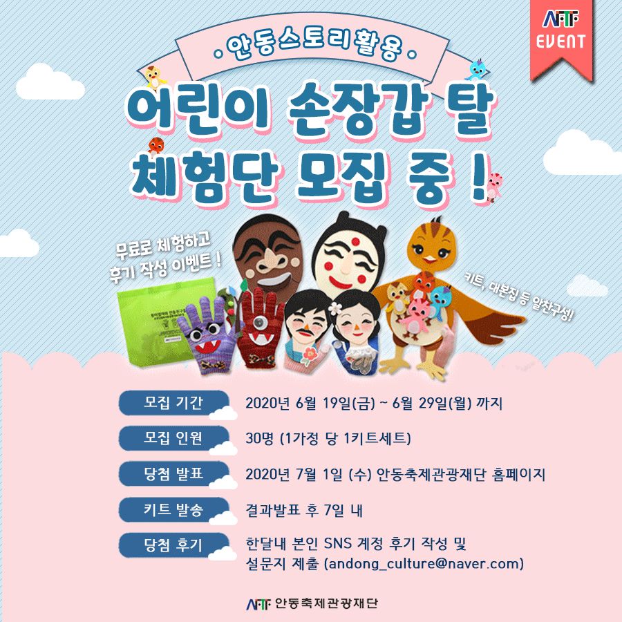 어린이 손장갑 탈 키트 체험단 모집 포스터 모집 기간 2020년 6월 19일(금) ~ 6월 29일(월) 까지 모집 인원 30명 (1가정 당 1키트세트) 당첨 발표 2020년 7월 1일 (수) 안동축제관광재단 홈페이지 키트 발송 결과발표 후 7일 내 당첨 후기 한달내 본인 SNS 계정 후기 작성 및 설문지 제출 (andong_culture@naver.com)