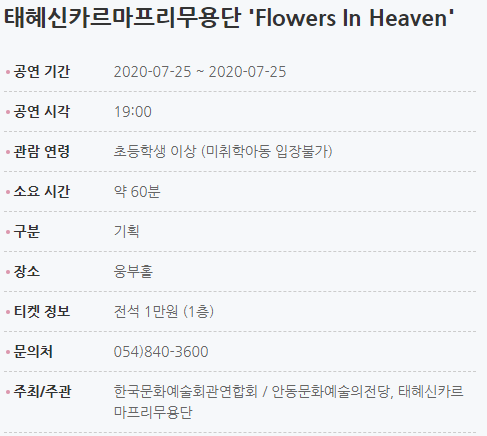 태혜신카르마프리무용단 'Flowers In Heaven' 공연 기간2020-07-25 ~ 2020-07-25 공연 시각19:00 관람 연령초등학생 이상(미취학아동 입장불가) 소요 시간약 60분 티켓 구매2020-07-01 11:00 ~ 2020-07-25 10:00 구분기획 장소웅부홀 티켓 정보전석 1만원 (1층) 문의처054)840-3600 주최/주관한국문화예술회관연합회/안동문화예술의전당, 태혜신카르마프리무용단