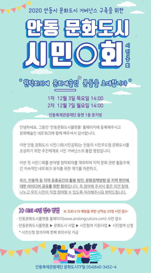 2020 안동시 문화도시 거버넌스 구축을 위한  안동 문화도시 시민O회시민공회 “원탁회의에 문화예술인 분들을 초대합니다” 1차 12월 3일 목요일 14:00 2차 12월 7일 월요일 14:00 안동축제관광재단 동편 1층 문지방 안녕하세요. 그동안 '안동문화도시플랫폼' 홈페이지에 등록해주시고 문화예술인 네트워크에 함께 해주셔서 감사합니다. 이번 안동 문화도시 시민회(시민공회)는 안동의 시민주도형 문화도시를 조성하기 위한 추진체계로 시민 거버넌스의 통합 명칭입니다. 이번 첫 시민이 회를 분야별 원탁회의를 개최하여 지역 문화 관련 활동주체 간 지속적인 네트워크 유지를 위한 계기를 마련하고, 특히, 안동역 등 지역 유휴공간의 활용 방안, 문화정책방향 등 지역 현안에 대한 아이디어 공유를 위한 회의입니다. 꼭 참여해 주셔서 좋은 의견 함께 나누고 우리 시민이 직접 참여할 수 있도록 자리해주시길 부탁드립니다. > 회의 사전 접수 방법 ※ 코로나19 예방을 위한 선착순 20명 사전 접수 안동문화도시플랫폼 홈페이지(www.andongculture.com) 사전 접수 - 안동문화도시플랫폼 ▶ 문화도시 사업 ▶ 시민참여 지원사업 ▶ 시민참여 신청 * 사전신청 참석자에 한해 회의수당 지급 안동축제관광재단 문화도시TF팀 054)840-3452~4