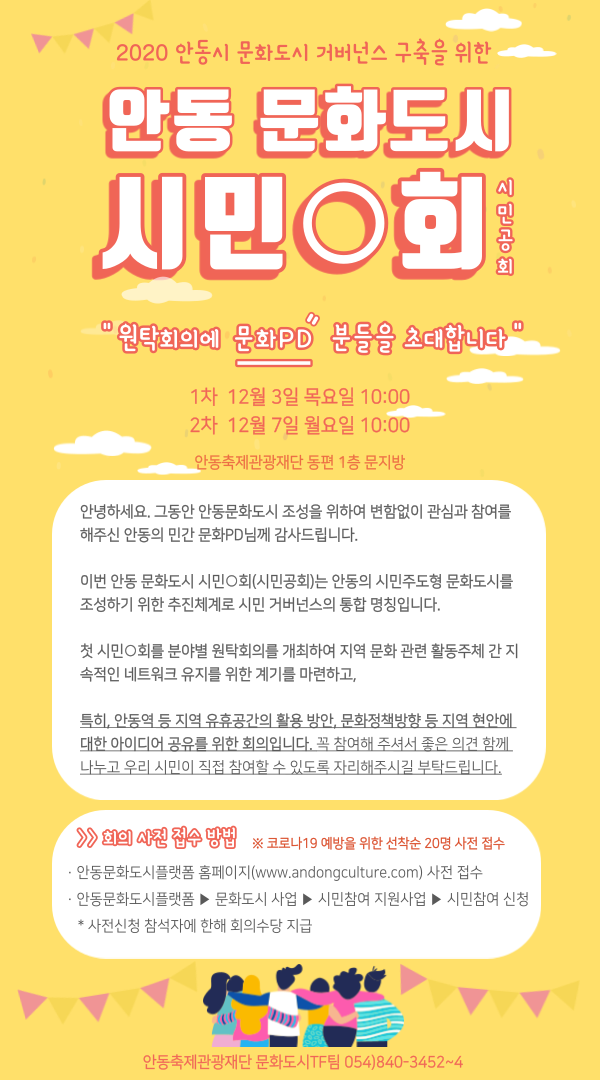 2020 안동시 문화도시 거버넌스 구축을 위한 안동 문화도시 시민O회시민공회 “원탁회의에 문화PD 분들을 소대합니다” 1차 12월 3일 목요일 10:00 2차 12월 7일 월요일 10:00 안동축제관광재단 동편 1층 문지방 안녕하세요. 그동안 안동문화도시 조성을 위하여 변함없이 관심과 참여를 해주신 안동의 민간 문화PD님께 감사드립니다. 이번 안동 문화도시 시민회(시민공회)는 안동의 시민주도형 문화도시를 조성하기 위한 추진체계로 시민 거버넌스의 통합 명칭입니다. 첫 시민회를 분야별 원탁회의를 개최하여 지역 문화 관련 활동주체 간 지 속적인 네트워크 유지를 위한 계기를 마련하고, 특히, 안동역 등 지역 유휴공간의 활용 방안, 문화정책방향 등 지역 현안에 대한 아이디어 공유를 위한 회의입니다. 꼭 참여해 주셔서 좋은 의견 함께 나누고 우리 시민이 직접 참여할 수 있도록 자리해주시길 부탁드립니다. > 회의의 사전 접수 방법 ※ 코로나19 예방을 위한 선착순 20명 사전 접수 · 안동문화도시플랫폼 홈페이지(www.andongculture.com) 사전 접수 안동문화도시플랫폼 ▶ 문화도시 사업 ▶ 시민참여 지원사업 ▶ 시민참여 신청 * 사전신청 참석자에 한해 회의수당 지급 안동축제관광재단 문화도시TF팀 054)840-3452~4