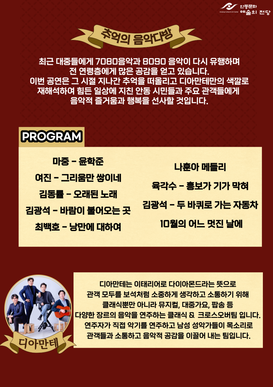 추억의 음악다방 최근 대중들에게 7080음악과 8090음악이 다시 유행하며 전 연령층에게 많은 공감을 얻고 있습니다. 이번 공연은 그 시절 지나간 추억을 떠올리고 디아만테만의 색깔로 재해석하여 힘든 일상에 지친 안동 시민들과 주요 관객들에게 음악적 즐거움과 행복을 선사할 것입니다