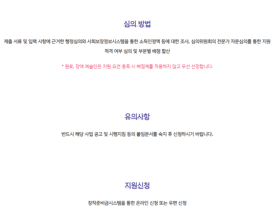 심의 방법 제출 서류 및 입력 사항에 근거한 행정심의와 사회보장정보시스템을 통한 소득인정액 등에 대한 조사, 심의위원회의 전문가 자문심의를 통한 지원 적격 여부 심의 및 부문별 배점 합산   * 원로, 장애 예술인은 지원 요건 충족 시 배점제를 적용하지 않고 우선 선정합니다. 유의사항 반드시 해당 사업 공고 및 시행지침 등의 붙임문서를 숙지 후 신청하시기 바랍니다.  지원신청 창작준비금시스템을 통한 온라인 신청 또는 우편 신청
