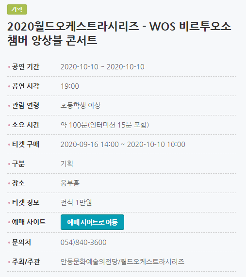2020월드오케스트라시리즈 - WOS 비르투오소 챔버 앙상블 콘서트 공연 기간2020-10-10 ~ 2020-10-10 공연 시각19:00 관람 연령초등학생 이상 소요 시간약 100분(인터미션 15분 포함) 티켓 구매2020-09-16 14:00 ~ 2020-10-10 10:00 구분기획 장소웅부홀 티켓 정보전석 1만원 예매 사이트예매 사이트로 이동 문의처054)840-3600 주최/주관안동문화예술의전당/월드오케스트라시리즈
