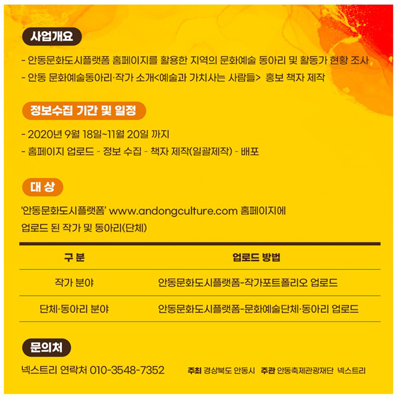 사업개요 - 안동문화도시플랫폼 홈페이지를 활용한 지역의 문화예술 동아리 및 활동가 현황 조사, - 안동 문화예술동아리 작가 소개<예술과 가치사는 사람들> 홍보 책자 제작 정보수집 기간 및 일정 - 2020년 9월 18일~11월 20일 까지 - 홈페이지 업로드 - 정보 수집 - 책자 제작(일괄제작) - 배포 대상 '안동문화도시플랫폼' www.andongculture.com 홈페이지에 업로드 된 작가 및 동아리 (단체) 구분 업로드 방법 작가 분야 안동문화도시플랫폼 작가포트폴리오 업로드 단체·동아리 분야 안동문화도시플랫폼 문화예술단체·동아리 업로드 문의처 넥스트리 연락처 010-3548-7352. 주최 경상북도 안동시 주관 안동축제관광재단 넥스트리