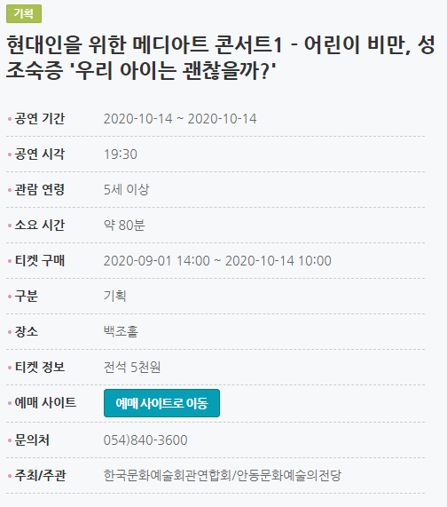 현대인을 위한 메디아트 콘서트1 - 어린이 비만, 성조숙증 '우리 아이는 괜찮을까?' 공연 기간2020-10-14 ~ 2020-10-14 공연 시각19:30 관람 연령5세 이상 소요 시간약 80분 티켓 구매2020-09-01 14:00 ~ 2020-10-14 10:00 구분기획 장소백조홀 티켓 정보전석 5천원 예매 사이트예매 사이트로 이동 문의처054)840-3600 주최/주관한국문화예술회관연합회/안동문화예술의전당